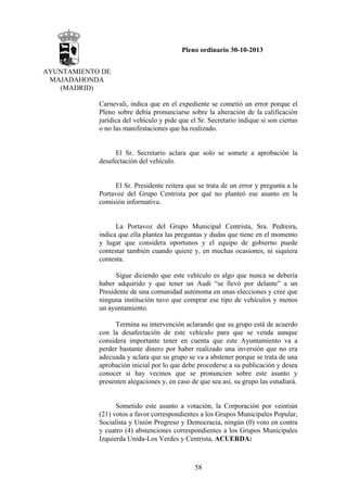 Pleno ordinario 30-10-2013
AYUNTAMIENTO DE
MAJADAHONDA
(MADRID)
Carnevali, indica que en el expediente se cometió un error porque el
Pleno sobre debía pronunciarse sobre la alteración de la calificación
jurídica del vehículo y pide que el Sr. Secretario indique si son ciertas
o no las manifestaciones que ha realizado.

El Sr. Secretario aclara que solo se somete a aprobación la
desafectación del vehículo.

El Sr. Presidente reitera que se trata de un error y pregunta a la
Portavoz del Grupo Centrista por qué no planteó ese asunto en la
comisión informativa.

La Portavoz del Grupo Municipal Centrista, Sra. Pedreira,
indica que ella plantea las preguntas y dudas que tiene en el momento
y lugar que considera oportunos y el equipo de gobierno puede
contestar también cuando quiere y, en muchas ocasiones, ni siquiera
contesta.
Sigue diciendo que este vehículo es algo que nunca se debería
haber adquirido y que tener un Audi “se llevó por delante” a un
Presidente de una comunidad autónoma en unas elecciones y cree que
ninguna institución tuvo que comprar ese tipo de vehículos y menos
un ayuntamiento.
Termina su intervención aclarando que su grupo está de acuerdo
con la desafectación de este vehículo para que se venda aunque
considera importante tener en cuenta que este Ayuntamiento va a
perder bastante dinero por haber realizado una inversión que no era
adecuada y aclara que su grupo se va a abstener porque se trata de una
aprobación inicial por lo que debe procederse a su publicación y desea
conocer si hay vecinos que se pronuncien sobre este asunto y
presenten alegaciones y, en caso de que sea así, su grupo las estudiará.

Sometido este asunto a votación, la Corporación por veintiún
(21) votos a favor correspondientes a los Grupos Municipales Popular,
Socialista y Unión Progreso y Democracia, ningún (0) voto en contra
y cuatro (4) abstenciones correspondientes a los Grupos Municipales
Izquierda Unida-Los Verdes y Centrista, ACUERDA:

58

 