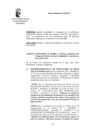 Pleno ordinario 30-10-2013
AYUNTAMIENTO DE
MAJADAHONDA
(MADRID)

PRIMERO.-Aprobar inicialmente la alteración de la calificación
jurídica del vehículo AUDI A6, matrícula 0273FYP, que pasará a
tener la consideración de bien patrimonial para su posterior
enajenación, dado que no es necesario en la actualidad.
SEGUNDO.-Someter a información pública por período de un mes
este acuerdo.

7.(182/13) CONCESIÓN de medallas a diversos miembros del
Cuerpo de Policía Local por antigüedad o veteranía en
el servicio (4.11)
Se da cuenta del expediente incoado en el que, entre otros
documentos, constan los siguientes:
A)

INFORME-PROPUESTA DE RESOLUCIÓN del Oficial
Jefe de la Policía Local, de 9 de octubre de 2013, constando el
Vº Bº del Concejal Delegado de Recursos Humanos, Calidad,
Organización, Servicios Jurídicos, Seguridad y Movilidad
Urbana para que pase el expediente a resolución por el órgano
competente, cuyo texto es el siguiente:
“VISTO: Que el reglamento del Cuerpo de Policía Local de
Majadahonda (Aprobado en Pleno de la Corporación con fecha
06.04.99 y publicado en BOCAM de fecha 26.5.99) en su
artículo 26 - FUNCIONES DEL JEFE INMEDIATO DEL
CUERPO – apartado f) establece: “Proponer al Alcalde la
iniciación de procedimientos disciplinarios a los miembros del
Cuerpo, cuando la actuación de los mismos así lo requiera y la
concesión de distinciones a las que el personal del Cuerpo se
haga acreedor”.
VISTO: Que el reglamento del Cuerpo de Policía Local de
Majadahonda en su artículo 98 (- PREMIOS Y
CONDECORACIONES - apartado B – MEDALLA A LA
ANTIGÜEDAD O VETERANIA EN EL SERVICIO – punto 1º)
(modificado por Pleno de 25 de septiembre de 2001) establece:
“Medalla con distintivo blanco: Se concederá por superar 15
años de servicio y 300 horas lectivas, en materia de interés
59

 