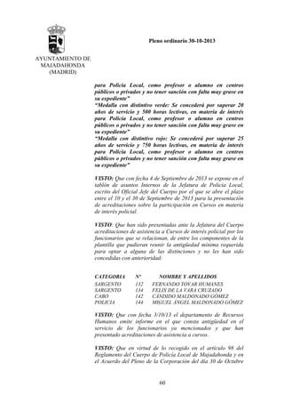 Pleno ordinario 30-10-2013
AYUNTAMIENTO DE
MAJADAHONDA
(MADRID)
para Policía Local, como profesor o alumno en centros
públicos o privados y no tener sanción con falta muy grave en
su expediente”
“Medalla con distintivo verde: Se concederá por superar 20
años de servicio y 500 horas lectivas, en materia de interés
para Policía Local, como profesor o alumno en centros
públicos o privados y no tener sanción con falta muy grave en
su expediente”
“Medalla con distintivo rojo: Se concederá por superar 25
años de servicio y 750 horas lectivas, en materia de interés
para Policía Local, como profesor o alumno en centros
públicos o privados y no tener sanción con falta muy grave en
su expediente”
VISTO: Que con fecha 4 de Septiembre de 2013 se expone en el
tablón de asuntos Internos de la Jefatura de Policía Local,
escrito del Oficial Jefe del Cuerpo por el que se abre el plazo
entre el 10 y el 30 de Septiembre de 2013 para la presentación
de acreditaciones sobre la participación en Cursos en materia
de interés policial.
VISTO: Que han sido presentadas ante la Jefatura del Cuerpo
acreditaciones de asistencia a Cursos de interés policial por los
funcionarios que se relacionan, de entre los componentes de la
plantilla que pudieran reunir la antigüedad mínima requerida
para optar a alguna de las distinciones y no les han sido
concedidas con anterioridad:
CATEGORIA
SARGENTO
SARGENTO
CABO
POLICIA

Nº
132
134
142
144

NOMBRE Y APELLIDOS
FERNANDO TOVAR HUMANES
FELIX DE LA VARA CRUZADO
CÁNDIDO MALDONADO GÓMEZ
MIGUEL ÁNGEL MALDONADO GÓMEZ

VISTO: Que con fecha 3/10/13 el departamento de Recursos
Humanos emite informe en el que consta antigüedad en el
servicio de los funcionarios ya mencionados y que han
presentado acreditaciones de asistencia a cursos.
VISTO: Que en virtud de lo recogido en el artículo 98 del
Reglamento del Cuerpo de Policía Local de Majadahonda y en
el Acuerdo del Pleno de la Corporación del día 30 de Octubre

60

 