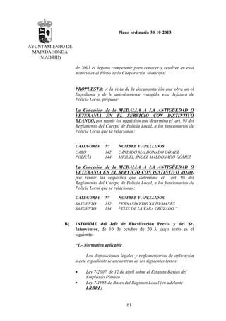 Pleno ordinario 30-10-2013
AYUNTAMIENTO DE
MAJADAHONDA
(MADRID)
de 2001 el órgano competente para conocer y resolver en esta
materia es el Pleno de la Corporación Municipal.

PROPUESTA: A la vista de la documentación que obra en el
Expediente y de lo anteriormente recogido, esta Jefatura de
Policía Local, propone:
La Concesión de la MEDALLA A LA ANTIGÜEDAD O
VETERANIA EN EL SERVICIO CON DISTINTIVO
BLANCO, por reunir los requisitos que determina el art. 98 del
Reglamento del Cuerpo de Policía Local, a los funcionarios de
Policía Local que se relacionan:
CATEGORIA
CABO
POLICÍA

Nº
142
144

NOMBRE Y APELLIDOS
CÁNDIDO MALDONADO GÓMEZ
MIGUEL ÁNGEL MALDONADO GÓMEZ

La Concesión de la MEDALLA A LA ANTIGÜEDAD O
VETERANIA EN EL SERVICIO CON DISTINTIVO ROJO,
por reunir los requisitos que determina el art. 98 del
Reglamento del Cuerpo de Policía Local, a los funcionarios de
Policía Local que se relacionan:
CATEGORIA
SARGENTO
SARGENTO

B)

Nº
132
134

NOMBRE Y APELLIDOS
FERNANDO TOVAR HUMANES
FELIX DE LA VARA CRUZADO.”

INFORME del Jefe de Fiscalización Previa y del Sr.
Interventor, de 10 de octubre de 2013, cuyo texto es el
siguiente:
“1.- Normativa aplicable
Las disposiciones legales y reglamentarias de aplicación
a este expediente se encuentran en los siguientes textos:
•
•

Ley 7/2007, de 12 de abril sobre el Estatuto Básico del
Empleado Público
Ley 7/1985 de Bases del Régimen Local (en adelante
LRBRL).

61

 