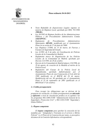 Pleno ordinario 30-10-2013
AYUNTAMIENTO DE
MAJADAHONDA
(MADRID)
•
•
•
•
•
•
•
•

Texto Refundido de disposiciones Legales vigentes en
materia de Régimen Local, aprobado por RDL 781/1986
(TRLRL).
Ley 30/1992 de Régimen Jurídico de las Administraciones
Públicas y del Procedimiento Administrativo Común
(LRJAPPAC).
Reglamento
de
Procedimientos
Administrativos
Municipales (RPAM), modificado por el Ayuntamiento
Pleno en su sesión de 27 de junio de 2000.
Ley Orgánica 2/1986, de 13 de marzo, de Fuerzas y
Cuerpos de Seguridad del Estado.
Ley 4/1992, de 8 de julio, de Coordinación de Policías
Locales de la Comunidad de Madrid.
Reglamento marco de Organización de las Policías
Locales de la Comunidad de Madrid, aprobado por
Decreto 112/1993, de 28 de octubre.
Decreto de la Comunidad de Madrid número 124/1996, de
29 de agosto, de creación de la Medalla al mérito de la
Policía Local.
Reglamento del Cuerpo de la Policía Local de
Majadahonda, aprobado definitivamente por el
Ayuntamiento Pleno de esta Corporación el 6 de abril de
1999 (publicado en el BOCM del 26 de mayo).
Modificación del art. 98 aprobado por el Ayuntamiento
Pleno el 25 de septiembre de 2001 (publicado en el
BOCM del 17 de octubre).

2.- Crédito presupuestario
Para recoger las obligaciones que se derivan de la
propuesta de resolución, el crédito presupuestario es adecuado
y suficiente a nivel de vinculación jurídica en el capítulo I de
los programas 002.1300.15100 “Administración General de la
Seguridad y Protección Civil” y 002.1320.15100 “Seguridad y
Orden Público”.
3.- Órgano competente
El órgano competente para aprobar la concesión de las
medallas por “Antigüedad o Veteranía en el servicio o Mérito
Policial” es el Pleno de la Corporación por tanto, es preceptivo
dictamen de la Comisión Informativa correspondiente.

62

 