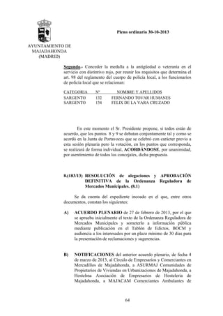 Pleno ordinario 30-10-2013
AYUNTAMIENTO DE
MAJADAHONDA
(MADRID)
Segundo.- Conceder la medalla a la antigüedad o veteranía en el
servicio con distintivo rojo, por reunir los requisitos que determina el
art. 98 del reglamento del cuerpo de policía local, a los funcionarios
de policía local que se relacionan:
CATEGORIA
SARGENTO
SARGENTO

Nº
132
134

NOMBRE Y APELLIDOS
FERNANDO TOVAR HUMANES
FELIX DE LA VARA CRUZADO

En este momento el Sr. Presidente propone, si todos están de
acuerdo, que los puntos 8 y 9 se debatan conjuntamente tal y como se
acordó en la Junta de Portavoces que se celebró con carácter previo a
esta sesión plenaria pero la votación, en los puntos que corresponda,
se realizará de forma individual, ACORDÁNDOSE, por unanimidad,
por asentimiento de todos los concejales, dicha propuesta.

8.(183/13) RESOLUCIÓN de alegaciones y APROBACIÓN
DEFINITIVA de la Ordenanza Reguladora de
Mercados Municipales. (8.1)
Se da cuenta del expediente incoado en el que, entre otros
documentos, constan los siguientes:
A)

ACUERDO PLENARIO de 27 de febrero de 2013, por el que
se aprueba inicialmente el texto de la Ordenanza Reguladora de
Mercados Municipales y someterlo a información pública
mediante publicación en el Tablón de Edictos, BOCM y
audiencia a los interesados por un plazo mínimo de 30 días para
la presentación de reclamaciones y sugerencias.

B)

NOTIFICACIONES del anterior acuerdo plenario, de fecha 4
de marzo de 2013, al Círculo de Empresarios y Comerciantes en
Mercadillos de Majadahonda, a ASURMAJ Comunidades de
Propietarios de Viviendas en Urbanizaciones de Majadahonda, a
Hostelma Asociación de Empresarios de Hostelería de
Majadahonda, a MAJACAM Comerciantes Ambulantes de

64

 