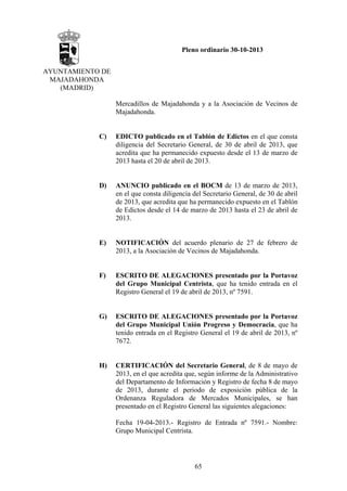 Pleno ordinario 30-10-2013
AYUNTAMIENTO DE
MAJADAHONDA
(MADRID)
Mercadillos de Majadahonda y a la Asociación de Vecinos de
Majadahonda.

C)

EDICTO publicado en el Tablón de Edictos en el que consta
diligencia del Secretario General, de 30 de abril de 2013, que
acredita que ha permanecido expuesto desde el 13 de marzo de
2013 hasta el 20 de abril de 2013.

D)

ANUNCIO publicado en el BOCM de 13 de marzo de 2013,
en el que consta diligencia del Secretario General, de 30 de abril
de 2013, que acredita que ha permanecido expuesto en el Tablón
de Edictos desde el 14 de marzo de 2013 hasta el 23 de abril de
2013.

E)

NOTIFICACIÓN del acuerdo plenario de 27 de febrero de
2013, a la Asociación de Vecinos de Majadahonda.

F)

ESCRITO DE ALEGACIONES presentado por la Portavoz
del Grupo Municipal Centrista, que ha tenido entrada en el
Registro General el 19 de abril de 2013, nº 7591.

G)

ESCRITO DE ALEGACIONES presentado por la Portavoz
del Grupo Municipal Unión Progreso y Democracia, que ha
tenido entrada en el Registro General el 19 de abril de 2013, nº
7672.

H)

CERTIFICACIÓN del Secretario General, de 8 de mayo de
2013, en el que acredita que, según informe de la Administrativo
del Departamento de Información y Registro de fecha 8 de mayo
de 2013, durante el periodo de exposición pública de la
Ordenanza Reguladora de Mercados Municipales, se han
presentado en el Registro General las siguientes alegaciones:
Fecha 19-04-2013.- Registro de Entrada nº 7591.- Nombre:
Grupo Municipal Centrista.

65

 