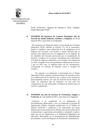 Pleno ordinario 30-10-2013
AYUNTAMIENTO DE
MAJADAHONDA
(MADRID)
Fecha 19-04-2013.- Registro de Entrada nº 7672.- Nombre:
Grupo Municipal UPyD.

I)

INFORME del Ingeniero de Caminos Municipal, Jefe de
Servicio de Medio ambiente, Jardines y Limpieza, de 28 de
mayo de 2013, cuyo texto es el siguiente:
“En respuesta a la alegación número 3 presentada por el Grupo
Municipal UPyD, referida al artículo 37.2 de la ordenanza,
donde se establece como infracción leve la negligencia en la
limpieza del mercado o los locales, y donde solicitan que se
incluya como infracción leve la negligencia en la limpieza de
los aledaños del mercado provocada por la acumulación de
basuras y residuos en su exterior, entendemos que refiriéndose
a la falta de limpieza achacable a la actividad, esta infracción
ya viene recogida en la correspondiente ordenanza de terrazas,
y que en todo caso, la limpieza fuera de las instalaciones,
corresponde al contrato de limpieza viaria y recogida de
residuos.
En relación a la alegación 4 presentada por el Grupo
Municipal UPyD, referida a inclusión dentro de las infracciones
a la vulneración de los horarios que se fijen en las normas de
funcionamiento interno, así como la violación de los límites de
ruido, les indicamos que de momento, no está entre las
competencias de esta Concejalía, ni dispone de medios para su
control y seguimiento.”

J)

INFORME del Jefe de Servicio de Formación, Empleo y
Comercio, de 1 de octubre de 2013, cuyo texto es el siguiente:
“Conforme a lo establecido en el Reglamento de
Procedimientos Municipales y una vez finalizado el periodo de
Información Pública mediante publicación en el Tablón de
Edictos, B.O.C.M. y audiencia a los interesados por plazo
mínimo para la presentación de 30 días para la presentación de
reclamaciones y sugerencias, procedemos a responder a todas y
cada una de las alegaciones a la Ordenanza Reguladora de
Mercados Municipales en el Ayuntamiento de Majadahonda,
presentadas a través del Registro de Entrada del Ayuntamiento.
66

 