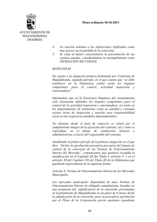 Pleno ordinario 30-10-2013
AYUNTAMIENTO DE
MAJADAHONDA
(MADRID)
4.
5.

La sanción máxima a las infracciones tipificadas como
muy graves sea la pérdida de la concesión.
Se exija al futuro concesionario la presentación de las
cuentas anuales, considerándose su incumplimiento como
INFRACCIÓN MUY GRAVE.

RESPUESTAS
En cuanto a la alegación primera formulada por Centristas de
Majadahonda, segundo párrafo, en el que expone que “se debe
establecer en la Ordenanza cuales serán los órganos
competentes para el control, actividad inspectora y
sancionadora”.
Informamos que en la Estructura Orgánica del Ayuntamiento
está claramente definidos los órganos competentes para el
control de la actividad inspectora y sancionadora, así tanto en
los departamentos de urbanismo como en sanidad y consumo
existen áreas de inspección y sanción cuya responsabilidad
recae en las respectivas unidades departamentales.
No obstante desde el área de comercio se velará por el
cumplimiento integro de la ejecución del contrato, tal y como se
especifique en el pliego de condiciones técnicas y
administrativas, a través del responsable del contrato.
Atendiendo al primer párrafo de la primera alegación en el que
dice “Incluir la aprobación preceptiva por parte del órgano de
control de la concesión de las Normas de Funcionamiento
Interno del Mercado”, comunicamos que quedará recogida la
modificación en el Capítulo III del Título I, artículo 8 y en el
artículo 30 del Capítulo VII del Título III de la Ordenanza que
quedarán expresamente de la siguiente forma:
Artículo 8. Normas de Funcionamiento Interno de los Mercados
Municipales.
Los mercados municipales dispondrán de unas Normas de
Funcionamiento Interno de obligado cumplimiento, basadas en
una propuesta del adjudicatario de la concesión, presentadas
al Ayuntamiento de Majadahonda en un plazo de 6 meses desde
la adjudicación de la concesión, para su preceptiva aprobación
por el Pleno de la Corporación previo oportuno expediente
68

 