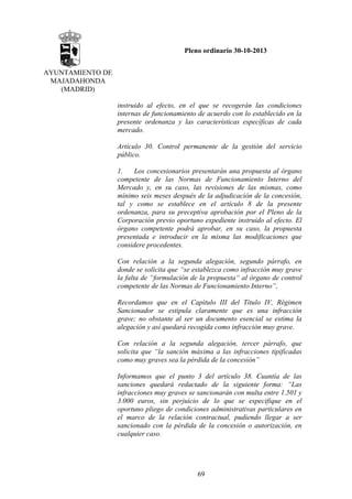 Pleno ordinario 30-10-2013
AYUNTAMIENTO DE
MAJADAHONDA
(MADRID)
instruido al efecto, en el que se recogerán las condiciones
internas de funcionamiento de acuerdo con lo establecido en la
presente ordenanza y las características específicas de cada
mercado.
Artículo 30. Control permanente de la gestión del servicio
público.
1.
Los concesionarios presentarán una propuesta al órgano
competente de las Normas de Funcionamiento Interno del
Mercado y, en su caso, las revisiones de las mismas, como
mínimo seis meses después de la adjudicación de la concesión,
tal y como se establece en el artículo 8 de la presente
ordenanza, para su preceptiva aprobación por el Pleno de la
Corporación previo oportuno expediente instruido al efecto. El
órgano competente podrá aprobar, en su caso, la propuesta
presentada e introducir en la misma las modificaciones que
considere procedentes.
Con relación a la segunda alegación, segundo párrafo, en
donde se solicita que “se establezca como infracción muy grave
la falta de “formulación de la propuesta“ al órgano de control
competente de las Normas de Funcionamiento Interno”,
Recordamos que en el Capítulo III del Título IV, Régimen
Sancionador se estipula claramente que es una infracción
grave; no obstante al ser un documento esencial se estima la
alegación y así quedará recogida como infracción muy grave.
Con relación a la segunda alegación, tercer párrafo, que
solicita que “la sanción máxima a las infracciones tipificadas
como muy graves sea la pérdida de la concesión”
Informamos que el punto 3 del artículo 38. Cuantía de las
sanciones quedará redactado de la siguiente forma: “Las
infracciones muy graves se sancionarán con multa entre 1.501 y
3.000 euros, sin perjuicio de lo que se especifique en el
oportuno pliego de condiciones administrativas particulares en
el marco de la relación contractual, pudiendo llegar a ser
sancionado con la pérdida de la concesión o autorización, en
cualquier caso.

69

 