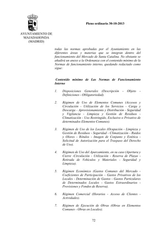 Pleno ordinario 30-10-2013
AYUNTAMIENTO DE
MAJADAHONDA
(MADRID)
todas las normas aprobadas por el Ayuntamiento en las
diferentes áreas y materias que se integran dentro del
funcionamiento del Mercado de Santa Catalina. No obstante se
añadirá un anexo a la Ordenanza con el contenido mínimo de la
Normas de funcionamiento interno, quedando redactado como
sigue:

Contenido mínimo de Las Normas de Funcionamiento
Interno
1.

Disposiciones Generales (Descripción
Definiciones - Obligatoriedad).

2.

Régimen de Uso de Elementos Comunes (Accesos y
Circulación - Utilización de los Servicios - Carga y
Descarga - Aprovisionamiento y Distribución - Seguridad
y Vigilancia - Limpieza y Gestión de Residuos Climatización - Uso Restringido, Exclusivo o Privativo de
determinados Elementos Comunes).

3.

Régimen de Uso de los Locales (Ocupación - Limpieza y
Gestión de Residuos - Seguridad - Climatización - Ruidos
y Olores - Rótulos - Imagen de Conjunto y Estética Solicitud de Autorización para el Traspaso del Derecho
de Uso).

4.

Régimen de Uso del Aparcamiento, en su caso (Apertura y
Cierre -Circulación - Utilización - Reserva de Plazas Retirada de Vehículos y Materiales - Seguridad y
Limpieza).

5.

Régimen Económico (Gastos Comunes del Mercado Coeficientes de Participación – Gastos Privativos de los
Locales - Determinación de Gastos - Gastos Particulares
de Determinados Locales - Gastos Extraordinarios Provisiones y Fondos de Reserva).

6.

Régimen Comercial (Horarios - Acceso de Clientes Actividades).

7.

Régimen de Ejecución de Obras (Obras en Elementos
Comunes - Obras en Locales).
72

-

Objeto

-

 