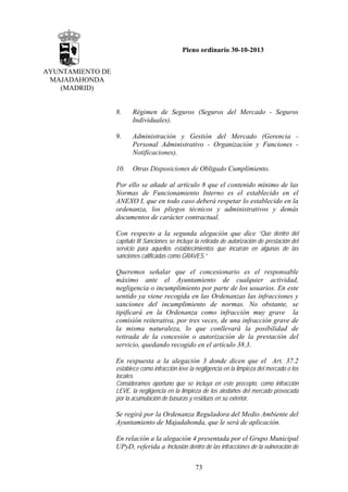 Pleno ordinario 30-10-2013
AYUNTAMIENTO DE
MAJADAHONDA
(MADRID)

8.

Régimen de Seguros (Seguros del Mercado - Seguros
Individuales).

9.

Administración y Gestión del Mercado (Gerencia Personal Administrativo - Organización y Funciones Notificaciones).

10.

Otras Disposiciones de Obligado Cumplimiento.

Por ello se añade al artículo 8 que el contenido mínimo de las
Normas de Funcionamiento Interno es el establecido en el
ANEXO I, que en todo caso deberá respetar lo establecido en la
ordenanza, los pliegos técnicos y administrativos y demás
documentos de carácter contractual.
Con respecto a la segunda alegación que dice “Que dentro del
capítulo III Sanciones se incluya la retirada de autorización de prestación del
servicio para aquellos establecimientos que incurran en algunas de las
sanciones calificadas como GRAVES.”

Queremos señalar que el concesionario es el responsable
máximo ante el Ayuntamiento de cualquier actividad,
negligencia o incumplimiento por parte de los usuarios. En este
sentido ya viene recogida en las Ordenanzas las infracciones y
sanciones del incumplimiento de normas. No obstante, se
tipificará en la Ordenanza como infracción muy grave la
comisión reiterativa, por tres veces, de una infracción grave de
la misma naturaleza, lo que conllevará la posibilidad de
retirada de la concesión o autorización de la prestación del
servicio, quedando recogido en el artículo 38.3.
En respuesta a la alegación 3 donde dicen que el Art. 37.2
establece como infracción leve la negligencia en la limpieza del mercado o los
locales.
Consideramos oportuno que se incluya en este precepto, como infracción
LEVE, la negligencia en la limpieza de los aledaños del mercado provocada
por la acumulación de basuras y residuos en su exterior,

Se regirá por la Ordenanza Reguladora del Medio Ambiente del
Ayuntamiento de Majadahonda, que le será de aplicación.
En relación a la alegación 4 presentada por el Grupo Municipal
UPyD, referida a Inclusión dentro de las infracciones de la vulneración de
73

 