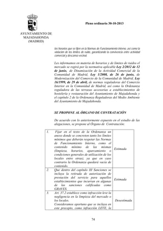 Pleno ordinario 30-10-2013
AYUNTAMIENTO DE
MAJADAHONDA
(MADRID)
los horarios que se fijen en la Normas de Funcionamiento Interno, así como la
violación de los límites de ruido, garantizando la convivencia entre actividad
comercial y descanso vecinal,

Les informamos en materia de horarios y de límites de ruidos el
mercado se regirá por la normativa aplicable Ley 2/2012 de 12
de junio, de Dinamización de la Actividad Comercial de la
Comunidad de Madrid, Ley 1/2008, de 26 de junio, de
Modernización del Comercio de la Comunidad de Madrid, Ley
16/1999, de 29 de abril, de normas reguladoras del Comercio
Interior en la Comunidad de Madrid, así como la Ordenanza
reguladora de las terrazas accesorias a establecimientos de
hostelería y restauración del Ayuntamiento de Majadahonda y
el capítulo 2 de la Ordenanza Reguladoras del Medio Ambiente
del Ayuntamiento de Majadahonda.

SE PROPONE AL ÓRGANO DE CONTRATACIÓN
De acuerdo con lo anteriormente expuesto en el estudio de las
alegaciones, se propone al Órgano de Contratación:
1.

2.

3.

Fijar en el texto de la Ordenanza un
anexo donde se concreten tanto los límites
mínimos que deberán respetar las Normas
de Funcionamiento Interno, como el
contenido mínimo de las mismas
Estimada
(limpieza, horarios, aparcamiento o
condiciones generales de utilización de los
locales entre otras), ya que en caso
contrario la Ordenanza quedará vacía de
contenido.
Que dentro del capítulo III Sanciones se
incluya la retirada de autorización de
prestación del servicio para aquellos
Estimada
establecimientos que incurran en algunas
de las sanciones calificadas como
GRAVES.
Art. 37.2 establece como infracción leve la
negligencia en la limpieza del mercado o
los locales.
Desestimada
Consideramos oportuno que se incluya en
este precepto, como infracción LEVE, la

74

 