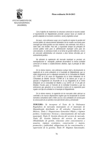 Pleno ordinario 30-10-2013
AYUNTAMIENTO DE
MAJADAHONDA
(MADRID)
Con el objetivo de modernizar la estructura comercial en nuestra ciudad,
el Ayuntamiento de Majadahonda pretende avanzar hacia un modelo de
gestión adaptado al escenario económico, social y legislativo actual.
Así pues, esta ordenanza surge con el espíritu de mejorar la gestión del
servicio público de abastecimiento dotándoles de los medios necesarios para
conseguir que dicha gestión sea más moderna, más ordenada, más eficaz y,
sobre todo, más flexible. Para ello, y respetando siempre los principios de
servicio público tanto para la administración municipal como para los
concesionarios, la ordenanza incide en la forma de gestión indirecta a través
de concesión administrativa sin renunciar a otras formas ofrecidas por el
ordenamiento jurídico.
No obstante la explotación del mercado municipal se prestará sin
municipalización ni monopolio, pudiendo desarrollarse la misma actividad
comercial en tiendas o establecimientos distintos, bajo el principio de libre
comercio.
De la misma manera, esta ordenanza excluye total y decisivamente la
regulación de la venta ambulante en el municipio de Majadahonda, que se
regirá íntegramente por lo estipulada normativa de la Comunidad de Madrid,
Ley 1/1997 de 8 de enero de Reguladora de la Venta Ambulante de la
Comunidad de Madrid, Decreto 17/1998 de 5 de febrero por el que se
aprueba el Reglamento de Desarrollo de la Ley Reguladora de la Venta
Ambulante de la Comunidad de Madrid y Ley 5/2010, de 12 de julio de
Medidas Fiscales para el Fomento de la Actividad Económica y por las
ordenanzas que aprueben en su momento el pleno de la corporación para
regular este tipo de actividad en el municipio de Majadahonda.
De la misma manera, la regulación de los mercados debe adecuar su
contenido a las nuevas disposiciones legales que ha incorporado la reciente
normativa comunitaria sobre el libre acceso a las actividades de servicio para
la consecución de un auténtico mercado interior único y armonizado.”

TERCERO.- Se incorpora el Texto de la Ordenanza
Reguladora de mercados municipales en el municipio de
Majadahonda distribuido en 40 artículos: Exposición de
Motivos, Título I: Disposiciones Generales( Objeto y régimen
jurídico, Condiciones Técnicas y funcionamiento del mercado
municipal), Título II: Gestión directa del servicio de mercado,
Título III: Gestión Indirecta del servicio de mercado
(Modalidades de gestión, relaciones entre concesionarios y
usuarios, régimen económico, conservación y mejora,
promoción y publicidad, obligaciones de los concesionarios y
supervisión de la gestión), Título IV: Régimen Sancionador,
76

 