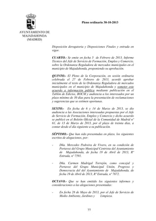 Pleno ordinario 30-10-2013
AYUNTAMIENTO DE
MAJADAHONDA
(MADRID)
Disposición derogatoria y Disposiciones Finales y entrada en
vigor.
CUARTO.- Se emite en fecha 5 de Febrero de 2013, Informe
Técnico del Jefe de Servicio de Formación, Empleo y Comercio,
sobre la Ordenanza Reguladora de mercados municipales en el
municipio de Majadahonda, proponiendo su aprobación.
QUINTO.- El Pleno de la Corporación, en sesión ordinaria
celebrada el 27 de Febrero de 2013, acordó aprobar
inicialmente el texto de la Ordenanza Reguladora de mercados
municipales en el municipio de Majadahonda y someter este
acuerdo a información pública mediante publicación en el
Tablón de Edictos, BOCM y audiencia a los interesados por un
plazo mínimo de 30 días para la presentación de reclamaciones
y sugerencias que se estimen oportunas.
SEXTO.- En fecha de 6 y 14 de Marzo de 2013, se dio
audiencia a las Asociaciones interesadas propuestas por el Jefe
de Servicio de Formación, Empleo y Comercio y dicho acuerdo
se publicó en el Boletín Oficial de la Comunidad de Madrid nº
61, de 13 de Marzo de 2013, por el plazo de treinta días, a
contar desde el día siguiente a su publicación.
SÉPTIMO.- Que han sido presentadas en plazo, los siguientes
escritos de alegaciones, por:
-

Dña. Mercedes Pedreira de Vivero, en su condición de
Portavoz del Grupo Municipal Centrista del Ayuntamiento
de Majadahonda, de fecha 19 de Abril de 2013, Rº
Entrada, nº 7591.

-

Dña. Carmen Madrigal Torrejón, como concejal y
Portavoz del Grupo Municipal Unión, Progreso y
Democracia del del Ayuntamiento de Majadahonda, de
fecha 19 de Abril de 2013, Rº Entrada, nº 7672.

OCTAVO.- Que se han emitido los siguientes informes y
consideraciones a las alegaciones presentadas:
-

En fecha 28 de Mayo de 2013, por el Jefe de Servicio de
Medio Ambiente, Jardines y
Limpieza.

77

 