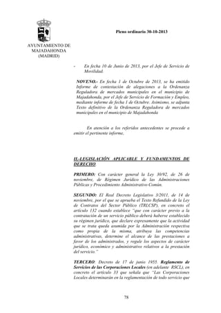 Pleno ordinario 30-10-2013
AYUNTAMIENTO DE
MAJADAHONDA
(MADRID)
-

En fecha 10 de Junio de 2013, por el Jefe de Servicio de
Movilidad.
NOVENO.- En fecha 1 de Octubre de 2013, se ha emitido
Informe de contestación de alegaciones a la Ordenanza
Reguladora de mercados municipales en el municipio de
Majadahonda, por el Jefe de Servicio de Formación y Empleo,
mediante informe de fecha 1 de Octubre. Asimismo, se adjunta
Texto definitivo de la Ordenanza Reguladora de mercados
municipales en el municipio de Majadahonda

En atención a los referidos antecedentes se procede a
emitir el pertinente informe,

II.-LEGISLACIÓN APLICABLE Y FUNDAMENTOS DE
DERECHO.
PRIMERO: Con carácter general la Ley 30/92, de 26 de
noviembre, de Régimen Jurídico de las Administraciones
Públicas y Procedimiento Administrativo Común.
SEGUNDO: El Real Decreto Legislativo 3/2011, de 14 de
noviembre, por el que se aprueba el Texto Refundido de la Ley
de Contratos del Sector Público (TRLCSP), en concreto el
artículo 132 cuando establece “que con carácter previo a la
contratación de un servicio público deberá haberse establecido
su régimen jurídico, que declare expresamente que la actividad
que se trata queda asumida por la Administración respectiva
como propia de la misma, atribuya las competencias
administrativas, determine el alcance de las prestaciones a
favor de los administrados, y regule los aspectos de carácter
jurídico, económico y administrativo relativos a la prestación
del servicio.”
TERCERO: Decreto de 17 de junio 1955. Reglamento de
Servicios de las Corporaciones Locales (en adelante RSCL), en
concreto el artículo 33 que señala que “Las Corporaciones
Locales determinarán en la reglamentación de todo servicio que

78

 