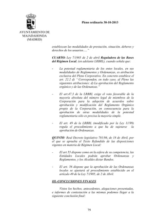 Pleno ordinario 30-10-2013
AYUNTAMIENTO DE
MAJADAHONDA
(MADRID)
establezcan las modalidades de prestación, situación, deberes y
derechos de los usuarios.....”
CUARTO: Ley 7/1985 de 2 de abril Reguladora de las Bases
del Régimen Local, (en adelante LRBRL), cuando señala que:
-

La potestad reglamentaria de los entes locales, en sus
modalidades de Reglamentos y Ordenanzas, es atribución
exclusiva del Pleno Corporativo. En concreto establece el
art. 22.2 d) “ Corresponden, en todo caso, al Pleno las
siguientes atribuciones: d) La aprobación del Reglamento
orgánico y de las Ordenanzas.”

-

El art.47.3 de la LRBRL exige el voto favorable de la
mayoría absoluta del número legal de miembros de la
Corporación para la adopción de acuerdos sobre
aprobación y modificación del Reglamento Orgánico
propio de la Corporación, en consecuencia para la
aprobación de otras modalidades de la potestad
reglamentaria sólo es precisa la mayoría simple.

-

El art. 49 de la LRBRL (modificado por la Ley 11/99)
regula el procedimiento a que ha de sujetarse la
aprobación de Ordenanzas.

QUINTO: Real Decreto legislativo 781/86, de 18 de Abril, por
el que se aprueba el Texto Refundido de las disposiciones
vigentes en materia de Régimen Local:
-

El art 55 dispone como en la esfera de su competencia, las
Entidades Locales podrán aprobar Ordenanzas y
Reglamentos, y los Alcaldes dictar Bandos.

-

El art. 56 dispone que la aprobación de las Ordenanzas
locales se ajustará al procedimiento establecido en el
artículo 49 de la Ley 7/1985, de 2 de Abril.

III.-CONCLUSIONES FINALES.
Vistos los hechos, antecedentes, alegaciones presentadas,
e informes de contestación a las mismas podemos llegar a la
siguiente conclusión final:

79

 