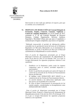 Pleno ordinario 30-10-2013
AYUNTAMIENTO DE
MAJADAHONDA
(MADRID)
Intervención no tiene nada que informar al respecto, para que
se continúe con su tramitación.”

N)

PROPUESTA DE RESOLUCIÓN del Concejal Delegado de
Formación, Empleo, Comercio, Consumo, Vigilancia y
Control de Animales Domésticos, de 18 de octubre de 2013,
constando el Vº Bº del Concejal Delegado de Recursos
Humanos, Calidad, Organización, Servicios Jurídicos,
Seguridad y Movilidad Urbana para que pase el expediente a
resolución por el órgano competente, cuyo texto es el siguiente:
“Habiendo transcurrido el período de información pública
concedido tras la aprobación inicial del texto de la Ordenanza
Reguladora de Mercados Municipales en el Ayuntamiento de
Majadahonda, en fecha 27 de febrero de 2013, por el Pleno del
Ayuntamiento de Majadahonda en sesión ordinaria.
Visto el escrito de Alegaciones presentado por el Grupo
Municipal Centristas del Ayuntamiento De Majadahonda de
fecha 20 de abril de 2013, Rº de Entrada 7591, en el que se
recogen básicamente las siguientes propuestas relativas a este
expediente:
1.

2.

3.
4.
5.

Establecer en la Ordenanza cuales serán los órganos
competentes para el control, actividad inspectora y
sancionadora.
Incluir la aprobación preceptiva por parte del órgano de
control de la concesión de las Normas de Funcionamiento
Interno del Mercado
Se tipifique como INFRACCIÓN MUY GRAVE la no
comunicación de las Normas de Funcionamiento Interno.
La sanción máxima a las infracciones tipificadas como
muy graves sea la pérdida de la concesión.
Se exija al futuro Concesionario la presentación de las
cuentas anuales, considerándose su incumplimiento como
INFRACCIÓN MUY GRAVE.

Visto el escrito de Alegaciones presentado por el Grupo
Municipal Unión, Progreso y Democracia del Ayuntamiento de
Majadahonda de fecha 19 de abril de 2013, Rº de Entrada 7672,
en el que se recogen básicamente las siguientes propuestas
relativas a este expediente:
81

 