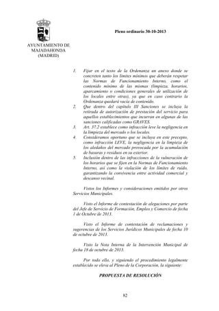 Pleno ordinario 30-10-2013
AYUNTAMIENTO DE
MAJADAHONDA
(MADRID)

1.

2.

3.
4.

5.

Fijar en el texto de la Ordenanza un anexo donde se
concreten tanto los límites mínimos que deberán respetar
las Normas de Funcionamiento Interno, como el
contenido mínimo de las mismas (limpieza, horarios,
aparcamiento o condiciones generales de utilización de
los locales entre otras), ya que en caso contrario la
Ordenanza quedará vacía de contenido.
Que dentro del capítulo III Sanciones se incluya la
retirada de autorización de prestación del servicio para
aquellos establecimientos que incurran en algunas de las
sanciones calificadas como GRAVES.
Art. 37.2 establece como infracción leve la negligencia en
la limpieza del mercado o los locales.
Consideramos oportuno que se incluya en este precepto,
como infracción LEVE, la negligencia en la limpieza de
los aledaños del mercado provocada por la acumulación
de basuras y residuos en su exterior.
Inclusión dentro de las infracciones de la vulneración de
los horarios que se fijen en la Normas de Funcionamiento
Interno, así como la violación de los límites de ruido,
garantizando la convivencia entre actividad comercial y
descanso vecinal.

Vistos los Informes y consideraciones emitidos por otros
Servicios Municipales.
Visto el Informe de contestación de alegaciones por parte
del Jefe de Servicio de Formación, Empleo y Comercio de fecha
1 de Octubre de 2013.
Visto el Informe de contestación de reclamaciones y
sugerencias de los Servicios Jurídicos Municipales de fecha 10
de octubre de 2013.
Visto la Nota Interna de la Intervención Municipal de
fecha 18 de octubre de 2013.
Por todo ello, y siguiendo el procedimiento legalmente
establecido se eleva al Pleno de la Corporación, la siguiente:
PROPUESTA DE RESOLUCIÓN

82

 
