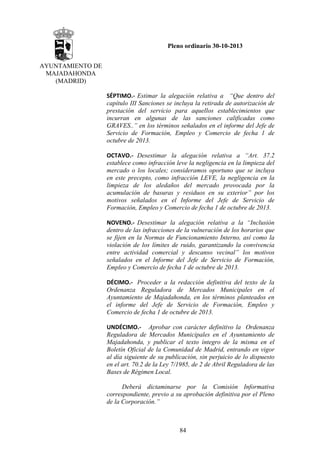 Pleno ordinario 30-10-2013
AYUNTAMIENTO DE
MAJADAHONDA
(MADRID)
SÉPTIMO.‐ Estimar la alegación relativa a “Que dentro del
capítulo III Sanciones se incluya la retirada de autorización de
prestación del servicio para aquellos establecimientos que
incurran en algunas de las sanciones calificadas como
GRAVES..” en los términos señalados en el informe del Jefe de
Servicio de Formación, Empleo y Comercio de fecha 1 de
octubre de 2013.
OCTAVO.‐ Desestimar la alegación relativa a “Art. 37.2
establece como infracción leve la negligencia en la limpieza del
mercado o los locales; consideramos oportuno que se incluya
en este precepto, como infracción LEVE, la negligencia en la
limpieza de los aledaños del mercado provocada por la
acumulación de basuras y residuos en su exterior” por los
motivos señalados en el Informe del Jefe de Servicio de
Formación, Empleo y Comercio de fecha 1 de octubre de 2013.
NOVENO.‐ Desestimar la alegación relativa a la “Inclusión
dentro de las infracciones de la vulneración de los horarios que
se fijen en la Normas de Funcionamiento Interno, así como la
violación de los límites de ruido, garantizando la convivencia
entre actividad comercial y descanso vecinal” los motivos
señalados en el Informe del Jefe de Servicio de Formación,
Empleo y Comercio de fecha 1 de octubre de 2013.
DÉCIMO.‐ Proceder a la redacción definitiva del texto de la
Ordenanza Reguladora de Mercados Municipales en el
Ayuntamiento de Majadahonda, en los términos planteados en
el informe del Jefe de Servicio de Formación, Empleo y
Comercio de fecha 1 de octubre de 2013.
UNDÉCIMO.‐ Aprobar con carácter definitivo la Ordenanza
Reguladora de Mercados Municipales en el Ayuntamiento de
Majadahonda, y publicar el texto íntegro de la misma en el
Boletín Oficial de la Comunidad de Madrid, entrando en vigor
al día siguiente de su publicación, sin perjuicio de lo dispuesto
en el art. 70.2 de la Ley 7/1985, de 2 de Abril Reguladora de las
Bases de Régimen Local.
Deberá dictaminarse por la Comisión Informativa
correspondiente, previo a su aprobación definitiva por el Pleno
de la Corporación.”

84

 