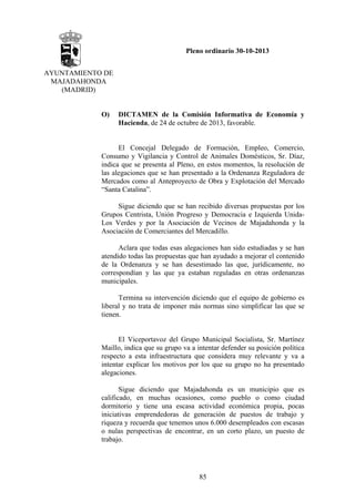 Pleno ordinario 30-10-2013
AYUNTAMIENTO DE
MAJADAHONDA
(MADRID)

O)

DICTAMEN de la Comisión Informativa de Economía y
Hacienda, de 24 de octubre de 2013, favorable.

El Concejal Delegado de Formación, Empleo, Comercio,
Consumo y Vigilancia y Control de Animales Domésticos, Sr. Díaz,
indica que se presenta al Pleno, en estos momentos, la resolución de
las alegaciones que se han presentado a la Ordenanza Reguladora de
Mercados como al Anteproyecto de Obra y Explotación del Mercado
“Santa Catalina”.
Sigue diciendo que se han recibido diversas propuestas por los
Grupos Centrista, Unión Progreso y Democracia e Izquierda UnidaLos Verdes y por la Asociación de Vecinos de Majadahonda y la
Asociación de Comerciantes del Mercadillo.
Aclara que todas esas alegaciones han sido estudiadas y se han
atendido todas las propuestas que han ayudado a mejorar el contenido
de la Ordenanza y se han desestimado las que, jurídicamente, no
correspondían y las que ya estaban reguladas en otras ordenanzas
municipales.
Termina su intervención diciendo que el equipo de gobierno es
liberal y no trata de imponer más normas sino simplificar las que se
tienen.

El Viceportavoz del Grupo Municipal Socialista, Sr. Martínez
Maillo, indica que su grupo va a intentar defender su posición política
respecto a esta infraestructura que considera muy relevante y va a
intentar explicar los motivos por los que su grupo no ha presentado
alegaciones.
Sigue diciendo que Majadahonda es un municipio que es
calificado, en muchas ocasiones, como pueblo o como ciudad
dormitorio y tiene una escasa actividad económica propia, pocas
iniciativas emprendedoras de generación de puestos de trabajo y
riqueza y recuerda que tenemos unos 6.000 desempleados con escasas
o nulas perspectivas de encontrar, en un corto plazo, un puesto de
trabajo.

85

 