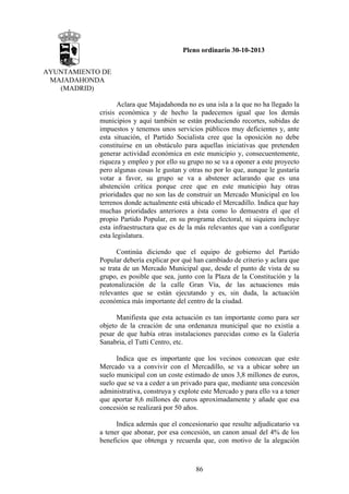 Pleno ordinario 30-10-2013
AYUNTAMIENTO DE
MAJADAHONDA
(MADRID)
Aclara que Majadahonda no es una isla a la que no ha llegado la
crisis económica y de hecho la padecemos igual que los demás
municipios y aquí también se están produciendo recortes, subidas de
impuestos y tenemos unos servicios públicos muy deficientes y, ante
esta situación, el Partido Socialista cree que la oposición no debe
constituirse en un obstáculo para aquellas iniciativas que pretenden
generar actividad económica en este municipio y, consecuentemente,
riqueza y empleo y por ello su grupo no se va a oponer a este proyecto
pero algunas cosas le gustan y otras no por lo que, aunque le gustaría
votar a favor, su grupo se va a abstener aclarando que es una
abstención crítica porque cree que en este municipio hay otras
prioridades que no son las de construir un Mercado Municipal en los
terrenos donde actualmente está ubicado el Mercadillo. Indica que hay
muchas prioridades anteriores a ésta como lo demuestra el que el
propio Partido Popular, en su programa electoral, ni siquiera incluye
esta infraestructura que es de la más relevantes que van a configurar
esta legislatura.
Continúa diciendo que el equipo de gobierno del Partido
Popular debería explicar por qué han cambiado de criterio y aclara que
se trata de un Mercado Municipal que, desde el punto de vista de su
grupo, es posible que sea, junto con la Plaza de la Constitución y la
peatonalización de la calle Gran Vía, de las actuaciones más
relevantes que se están ejecutando y es, sin duda, la actuación
económica más importante del centro de la ciudad.
Manifiesta que esta actuación es tan importante como para ser
objeto de la creación de una ordenanza municipal que no existía a
pesar de que había otras instalaciones parecidas como es la Galería
Sanabria, el Tutti Centro, etc.
Indica que es importante que los vecinos conozcan que este
Mercado va a convivir con el Mercadillo, se va a ubicar sobre un
suelo municipal con un coste estimado de unos 3,8 millones de euros,
suelo que se va a ceder a un privado para que, mediante una concesión
administrativa, construya y explote este Mercado y para ello va a tener
que aportar 8,6 millones de euros aproximadamente y añade que esa
concesión se realizará por 50 años.
Indica además que el concesionario que resulte adjudicatario va
a tener que abonar, por esa concesión, un canon anual del 4% de los
beneficios que obtenga y recuerda que, con motivo de la alegación

86

 