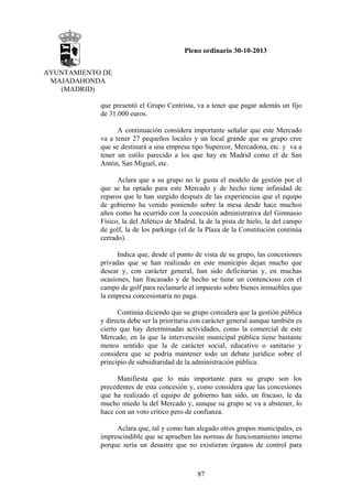 Pleno ordinario 30-10-2013
AYUNTAMIENTO DE
MAJADAHONDA
(MADRID)
que presentó el Grupo Centrista, va a tener que pagar además un fijo
de 31.000 euros.
A continuación considera importante señalar que este Mercado
va a tener 27 pequeños locales y un local grande que su grupo cree
que se destinará a una empresa tipo Supercor, Mercadona, etc. y va a
tener un estilo parecido a los que hay en Madrid como el de San
Antón, San Miguel, etc.
Aclara que a su grupo no le gusta el modelo de gestión por el
que se ha optado para este Mercado y de hecho tiene infinidad de
reparos que le han surgido después de las experiencias que el equipo
de gobierno ha venido poniendo sobre la mesa desde hace muchos
años como ha ocurrido con la concesión administrativa del Gimnasio
Físico, la del Atlético de Madrid, la de la pista de hielo, la del campo
de golf, la de los parkings (el de la Plaza de la Constitución continúa
cerrado).
Indica que, desde el punto de vista de su grupo, las concesiones
privadas que se han realizado en este municipio dejan mucho que
desear y, con carácter general, han sido deficitarias y, en muchas
ocasiones, han fracasado y de hecho se tiene un contencioso con el
campo de golf para reclamarle el impuesto sobre bienes inmuebles que
la empresa concesionaria no paga.
Continúa diciendo que su grupo considera que la gestión pública
y directa debe ser la prioritaria con carácter general aunque también es
cierto que hay determinadas actividades, como la comercial de este
Mercado, en la que la intervención municipal pública tiene bastante
menos sentido que la de carácter social, educativo o sanitario y
considera que se podría mantener todo un debate jurídico sobre el
principio de subsidiaridad de la administración pública.
Manifiesta que lo más importante para su grupo son los
precedentes de esta concesión y, como considera que las concesiones
que ha realizado el equipo de gobierno han sido, un fracaso, le da
mucho miedo la del Mercado y, aunque su grupo se va a abstener, lo
hace con un voto crítico pero de confianza.
Aclara que, tal y como han alegado otros grupos municipales, es
imprescindible que se aprueben las normas de funcionamiento interno
porque sería un desastre que no existieran órganos de control para

87

 