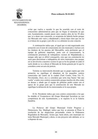 Pleno ordinario 30-10-2013
AYUNTAMIENTO DE
MAJADAHONDA
(MADRID)
evitar que vuelva a suceder lo que ha ocurrido con el resto de
concesiones administrativas para que no llegue el momento en que
este Ayuntamiento, cuando pasen unos cuantos años de los 50 años
que va a durar esta concesión, se arrepienta de haberla hecho porque
ese Mercado esté vacío y abandonado y desea dejar claro que ese no
es el deseo de su grupo y por ello se va a abstener en esta votación.
A continuación indica que, al igual que se está negociando esta
actuación con el resto de comerciantes de este municipio e incluso con
los titulares de los puestos del Mercadillo, sería pertinente que el
equipo de gobierno impulsara, junto con el concesionario, la
contratación prioritaria de trabajadores vecinos de Majadahonda y,
aunque sabe que es difícil conseguirlo, cree que esa contratación no
sería para discriminar a trabajadores de otros municipios sino porque
así se devolvería a nuestros vecinos lo que se les ha quitado al ceder el
suelo donde se va a ubicar el Mercado de forma gratuita por lo que lo
considera como un acto de justicia.
Termina su intervención diciendo que su grupo espera que esta
actuación no signifique el abandono de los pequeños centros
comerciales del centro de la ciudad (Tutti Centro, Gran Vía 33,
Novotiendas, Zoco, etc.) y considera que sería muy bueno “dar una
vuelta” a todos esos centros comerciales porque muchos de ellos están
en desuso y añade que el equipo de gobierno podrá contar con el
apoyo de su grupo para que la construcción de este Mercado no
signifique la defunción de los mencionados ni la suya propia.

El Sr. Presidente indica que esos centros comerciales a los que
ha aludido el Viceportavoz del Grupo Municipal Socialista no son
competencia de este Ayuntamiento, y ni siquiera lo es la Galería
Sanabria.

La Portavoz del Grupo Municipal Unión Progreso y
Democracia, Sra. Madrigal, indica que hoy se presenta al Pleno la
resolución de las alegaciones presentadas contra la Ordenanza
Reguladora de Mercados. Aclara que, hasta ahora, este municipio no
tenía Mercado Municipal y ahora, si este proyecto sale adelante, se va
a disponer de uno.

88

 