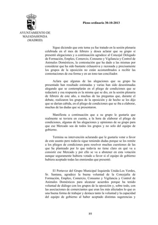 Pleno ordinario 30-10-2013
AYUNTAMIENTO DE
MAJADAHONDA
(MADRID)
Sigue diciendo que este tema ya fue tratado en la sesión plenaria
celebrada en el mes de febrero y desea aclarar que su grupo sí
presentó alegaciones y a continuación agradece al Concejal Delegado
de Formación, Empleo, Comercio, Consumo y Vigilancia y Control de
Animales Domésticos, la contestación que ha dado a las mismas por
considerar que ha sido bastante exhaustiva y razonada y precisamente
los grupos de la oposición no están acostumbrados a recibir las
contestaciones de esa forma y en un tono tan conciliador.
Aclara que algunas de las alegaciones que su grupo ha
presentado han resultado estimadas y varias han sido desestimadas
alegando que se contemplarán en el pliego de condiciones que se
redactará y esa respuesta es la misma que se dio, en la sesión plenaria
de febrero de este año, a muchas de las preguntas que, durante el
debate, realizaron los grupos de la oposición y de hecho se les dijo
que se darían cabida, en el pliego de condiciones que se iba a elaborar,
muchas de las dudas que se presentaron.
Manifiesta a continuación que a su grupo le gustaría que
realmente se tuviera en cuenta, a la hora de elaborar el pliego de
condiciones, algunas de las alegaciones y opiniones de su grupo para
que ese Mercado sea de todos los grupos y no solo del equipo de
gobierno.
Termina su intervención aclarando que le gustaría votar a favor
de este asunto pero todavía sigue teniendo dudas porque se les remite
a los pliegos de condiciones para resolver muchas cuestiones de las
que ha planteado por lo que todavía no tiene claro en qué va a
consistir ese Mercado y por ello se va a abstener en esta votación
aunque seguramente hubiera votado a favor si el equipo de gobierno
hubiera aceptado todas las enmiendas que presentó.

El Portavoz del Grupo Municipal Izquierda Unida-Los Verdes,
Sr. Santana, agradece la buena voluntad de la Concejalía de
Formación, Empleo, Comercio, Consumo y Vigilancia y Control de
Animales Domésticos para alcanzar acuerdos porque ha tenido
voluntad de diálogo con los grupos de la oposición y, sobre todo, con
las asociaciones de comerciantes que eran los más afectados lo que es
una buena forma de trabajar y destaca tanto la voluntad y la capacidad
del equipo de gobierno al haber aceptado distintas sugerencias y

89

 