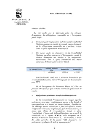 Pleno ordinario 30-10-2013
AYUNTAMIENTO DE
MAJADAHONDA
(MADRID)
como no vencidos.
De este modo, por la diferencia entre los intereses
devengados y las obligaciones reconocidas en el Presupuesto
puede surgir:
a)

Un mayor gasto no financiero a efectos de la Contabilidad
Nacional, cuando la cuantía devengada supere el importe
de las obligaciones reconocidas en el período; en este
caso, el ajuste supondrá un mayor déficit

b)

Un menor gasto no financiero en la Contabilidad
Nacional que el reconocido en el Presupuesto, cuando la
cuantía devengada sea inferior a las obligaciones
reconocidas; aquí, el ajuste determinará una mayor
capacidad de financiación o menor déficit.

PRESUPUESTO 2014

Intereses previstos
2014
460.000,00

Mayor déficit

Menor déficit

39.046,68

6.791,89

Este ajuste toma como base la previsión de intereses que
en contabilidad se estima para el Presupuesto del Ayuntamiento
para 2014.
En el Presupuesto del Patronato Monte del Pilar no
procede este ajuste ya que no tiene contraídas operaciones de
crédito.
•

Obligaciones pendientes de aplicar al Presupuesto:

En la Contabilidad Presupuestaria se recogen aquellas
obligaciones vencidas y exigibles para las que se ha dictado el
correspondiente acto formal de reconocimiento y liquidación.
Sin embargo, puede suceder que a final del ejercicio existan
obligaciones vencidas y exigibles que, por diversos motivos, no
hayan sido objeto de reconocimiento formal en dicha
Contabilidad; el importe de dichas obligaciones, en virtud de lo
establecido en la vigente ICAL(n), debe recogerse en el
Balance de Situación de la entidad a 31 de diciembre, a través
del saldo acreedor de la cuenta “413 Acreedores por
obligaciones pendientes de aplicar a presupuesto”.
9

 