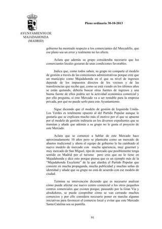 Pleno ordinario 30-10-2013
AYUNTAMIENTO DE
MAJADAHONDA
(MADRID)
gobierno ha mostrado respecto a los comerciantes del Mercadillo, que
ese plano sea un error y realmente no les afecte.
Aclara que además su grupo consideraba necesario que los
comerciantes locales gozaran de unas condiciones favorables.
Indica que, como todos saben, su grupo no comparte el modelo
de gestión a través de las concesiones administrativas porque cree que
un municipio como Majadahonda en el que su nivel de ingresos
depende de los impuestos directos de los vecinos y de las
transferencias que recibe que, como se está viendo en los últimos años
se están quitando, debería buscar otras fuentes de ingresos y una
buena fuente de ellos podría ser la actividad económica comercial y
por ello pregunta, si este Mercado va a ser rentable para la empresa
privada, por qué no puede serlo para este Ayuntamiento.
Sigue diciendo que el modelo de gestión de Izquierda UnidaLos Verdes es totalmente opuesto al del Partido Popular aunque le
gustaría que se explicara mucho más el motivo por el que se apuesta
por el modelo de gestión indirecta en los diversos expedientes que se
tramitan y añade que además a su grupo no le gusta el proyecto de
este Mercado.
Aclara que se comenzó a hablar de este Mercado hace
aproximadamente 10 años pero se planteaba como un mercado de
abastos tradicional y ahora el equipo de gobierno lo ha cambiado al
nuevo modelo de mercado con mucha apariencia, muy gourmet y
muy mercado de San Miguel, tipo de mercado que posiblemente tenga
sentido en Madrid por el turismo pero cree que no lo tiene en
Majadahonda y dice esto porque piensa que es un ejemplo más de la
“Majadahonda Excelente” de la que alardea el Partido Popular que
consiste en mucha propaganda, mucha publicidad y muchas señas de
identidad y añade que su grupo no está de acuerdo con ese modelo de
ciudad.
Termina su intervención diciendo que es necesario analizar
cómo puede afectar ese nuevo centro comercial a los otros pequeños
centros comerciales que existen porque, paseando por la Gran Vía y
alrededores, se puede comprobar cómo se van cerrando muchos
comercios y por ello considera necesario poner en marcha algunas
iniciativas para favorecer el comercio local y evitar que este Mercado
Santa Catalina sea su puntilla.

91

 
