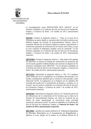Pleno ordinario 30-10-2013
AYUNTAMIENTO DE
MAJADAHONDA
(MADRID)
su incumplimiento como INFRACCIÓN MUY GRAVE” en los
términos señalados en el informe del Jefe de Servicio de Formación,
Empleo y Comercio de fecha 1 de octubre de 2013, anteriormente
transcrito.
SEXTO.- Estimar la alegación relativa a “Fijar en el texto de la
Ordenanza un anexo donde se concreten tanto los límites mínimos que
deberán respetar las Normas de Funcionamiento Interno, como el
contenido mínimo de las mismas (limpieza, horarios, aparcamiento o
condiciones generales de utilización de los locales entre otras), ya que
en caso contrario la Ordenanza quedará vacía de contenido.” en los
términos señalados en el informe del Jefe de Servicio de Formación,
Empleo y Comercio de fecha 1 de octubre de 2013, anteriormente
transcrito.
SÉPTIMO.- Estimar la alegación relativa a “Que dentro del capítulo
III Sanciones se incluya la retirada de autorización de prestación del
servicio para aquellos establecimientos que incurran en algunas de las
sanciones calificadas como GRAVES..” en los términos señalados en
el informe del Jefe de Servicio de Formación, Empleo y Comercio de
fecha 1 de octubre de 2013, anteriormente transcrito.
OCTAVO.- Desestimar la alegación relativa a “Art. 37.2 establece
como infracción leve la negligencia en la limpieza del mercado o los
locales; consideramos oportuno que se incluya en este precepto, como
infracción LEVE, la negligencia en la limpieza de los aledaños del
mercado provocada por la acumulación de basuras y residuos en su
exterior” por los motivos señalados en el Informe del Jefe de Servicio
de Formación, Empleo y Comercio de fecha 1 de octubre de 2013,
anteriormente transcrito.
NOVENO.- Desestimar la alegación relativa a la “Inclusión dentro de
las infracciones de la vulneración de los horarios que se fijen en la
Normas de Funcionamiento Interno, así como la violación de los
límites de ruido, garantizando la convivencia entre actividad
comercial y descanso vecinal” los motivos señalados en el Informe del
Jefe de Servicio de Formación, Empleo y Comercio de fecha 1 de
octubre de 2013, anteriormente transcrito.
DÉCIMO.- Aprobar con carácter definitivo la Ordenanza Reguladora
de Mercados Municipales en el Ayuntamiento de Majadahonda, y
publicar el texto íntegro de la misma en el Boletín Oficial de la

95

 