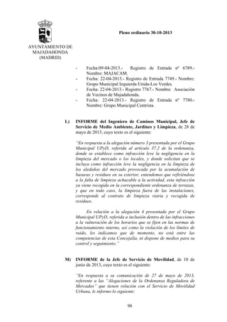 Pleno ordinario 30-10-2013
AYUNTAMIENTO DE
MAJADAHONDA
(MADRID)
-

L)

Fecha:09-04-2013.Registro de Entrada nº 6789.Nombre: MAJACAM.
Fecha: 22-04-2013.- Registro de Entrada 7749.- Nombre:
Grupo Municipal Izquierda Unida-Los Verdes.
Fecha: 22-04-2013.- Registro 7767.- Nombre: Asociación
de Vecinos de Majadahonda.
Fecha: 22-04-2013.- Registro de Entrada nº 7780.Nombre: Grupo Municipal Centrista.

INFORME del Ingeniero de Caminos Municipal, Jefe de
Servicio de Medio Ambiente, Jardines y Limpieza, de 28 de
mayo de 2013, cuyo texto es el siguiente:
“En respuesta a la alegación número 3 presentada por el Grupo
Municipal UPyD, referida al artículo 37.2 de la ordenanza,
donde se establece como infracción leve la negligencia en la
limpieza del mercado o los locales, y donde solicitan que se
incluya como infracción leve la negligencia en la limpieza de
los aledaños del mercado provocada por la acumulación de
basuras y residuos en su exterior, entendemos que refiriéndose
a la falta de limpieza achacable a la actividad, esta infracción
ya viene recogida en la correspondiente ordenanza de terrazas,
y que en todo caso, la limpieza fuera de las instalaciones,
corresponde al contrato de limpieza viaria y recogida de
residuos.
En relación a la alegación 4 presentada por el Grupo
Municipal UPyD, referida a inclusión dentro de las infracciones
a la vulneración de los horarios que se fijen en las normas de
funcionamiento interno, así como la violación de los límites de
ruido, les indicamos que de momento, no está entre las
competencias de esta Concejalía, ni dispone de medios para su
control y seguimiento.”

M)

INFORME de la Jefe de Servicio de Movilidad, de 10 de
junio de 2013, cuyo texto es el siguiente:
“En respuesta a su comunicación de 27 de mayo de 2013,
referente a las “Alegaciones de la Ordenanza Reguladora de
Mercados” que tienen relación con el Servicio de Movilidad
Urbana, le informo lo siguiente:
98

 