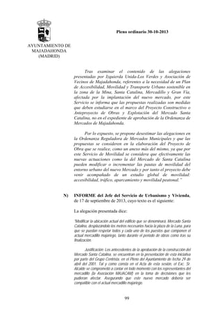 Pleno ordinario 30-10-2013
AYUNTAMIENTO DE
MAJADAHONDA
(MADRID)

Tras examinar el contenido de las alegaciones
presentadas por Izquierda Unida-Los Verdes y Asociación de
Vecinos de Majadahonda, referentes a la necesidad de un Plan
de Accesibilidad, Movilidad y Transporte Urbano sostenible en
la zona de la Mina, Santa Catalina, Mercadillo y Gran Vía,
afectada por la implantación del nuevo mercado, por este
Servicio se informa que las propuestas realizadas son medidas
que deben estudiarse en el marco del Proyecto Constructivo o
Anteproyecto de Obras y Explotación del Mercado Santa
Catalina, no en el expediente de aprobación de la Ordenanza de
Mercados de Majadahonda.
Por lo expuesto, se propone desestimar las alegaciones en
la Ordenanza Reguladora de Mercados Municipales y que las
propuestas se consideren en la elaboración del Proyecto de
Obra que se realice, como un anexo más del mismo, ya que por
este Servicio de Movilidad se considera que efectivamente las
nuevas actuaciones como la del Mercado de Santa Catalina
pueden modificar o incrementar las pautas de movilidad del
entorno urbano del nuevo Mercado y por tanto el proyecto debe
venir acompañado de un estudio global de movilidad:
accesibilidad, tráfico, aparcamiento y movilidad peatonal.”

N)

INFORME del Jefe del Servicio de Urbanismo y Vivienda,
de 17 de septiembre de 2013, cuyo texto es el siguiente:
La alegación presentada dice:
"Modificar la ubicación actual del edificio que se denominará, Mercado Santa
Catalina, desplazándolo los metros necesarios hacia la plaza de la Luna, para
que se puedan respetar todos y cada uno de los puestos que componen el
actual mercadillo majariego, tanto durante el periodo de obras como tras su
finalización.
Justificación: Los antecedentes de la aprobación de la construcción del
Mercado Santa Catalina, se encuentran en la presentación de esta iniciativa
por parte del Grupo Centrista, en el Pleno del Ayuntamiento de fecha 29 de
abril del 2001. Tal y como consta en el Acta de esta sesión, el Exc. Sr.
Alcalde se comprometió a contar en todo momento con los representantes del
mercadillo (la Asociación MAJACAM) en la toma de decisiones que les
pudieran afectar. Asegurando que este nuevo mercado debería ser
compatible con el actual mercadillo majariego.

99

 