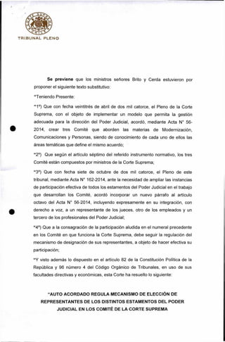 T R IB U N A L PLENO
Se previene que los ministros señores Brito y Cerda estuvieron por
proponer el siguiente texto substitutivo:
“Teniendo Presente:
“ 1°) Que con fecha veintitrés de abril de dos mil catorce, el Pleno de la Corte
Suprema, con el objeto de implementar un modelo que permita la gestión
adecuada para la dirección del Poder Judicial, acordó, mediante Acta N° 56-
2014, crear tres Comité que aborden las materias de Modernización,
Comunicaciones y Personas, siendo de conocimiento de cada uno de ellos las
áreas temáticas que define el mismo acuerdo;
“2°) Que según el artículo séptimo del referido instrumento normativo, los tres
Comité están compuestos por ministros de la Corte Suprema;
“ 3°) Que con fecha siete de octubre de dos mil catorce, el Pleno de este
tribunal, mediante Acta N° 162-2014, ante la necesidad de ampliar las instancias
de participación efectiva de todos los estamentos del Poder Judicial en el trabajo
que desarrollan los Comité, acordó incorporar un nuevo párrafo al artículo
octavo del Acta N° 56-2014, incluyendo expresamente en su integración, con
derecho a voz, a un representante de los jueces, otro de los empleados y un
tercero de los profesionales del Poder Judicial;
“4°) Que a la consagración de la participación aludida en el numeral precedente
en los Comité en que funciona la Corte Suprema, debe seguir la regulación del
mecanismo de designación de sus representantes, a objeto de hacer efectiva su
participación;
“Y visto además lo dispuesto en el artículo 82 de la Constitución Política de la
República y 96 número 4 del Código Orgánico de Tribunales, en uso de sus
facultades directivas y económicas, esta Corte ha resuelto lo siguiente:
“AUTO ACORDADO REGULA MECANISMO DE ELECCIÓN DE
REPRESENTANTES DE LOS DISTINTOS ESTAMENTOS DEL PODER
JUDICIAL EN LOS COMITÉ DE LA CORTE SUPREMA
 