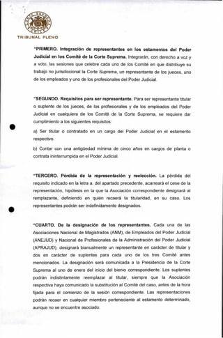 T r i b u n a l p l e n o
“PRIMERO, Integración de representantes en los estamentos del Poder
Judicial en los Comité de la Corte Suprema. Integrarán, con derecho a voz y
a voto, las sesiones que celebre cada uno de los Comité en que distribuye su
trabajo no jurisdiccional la Corte Suprema, un representante de los jueces, uno
de los empleados y uno de los profesionales del Poder Judicial.
“SEGUNDO. Requisitos para ser representante. Para ser representante titular
o suplente de los jueces, de los profesionales y de los empleados del Poder
Judicial en cualquiera de los Comité de la Corte Suprema, se requiere dar
cumplimiento a los siguientes requisitos:
a) Ser titular o contratado en un cargo del Poder Judicial en el estamento
respectivo.
b) Contar con una antigüedad mínima de cinco años en cargos de planta o
contrata ininterrumpida en el Poder Judicial.
“TERCERO. Pérdida de la representación y reelección. La pérdida del
requisito indicado en la letra a. del apartado precedente, acarreará el cese de la
representación, hipótesis en la que la Asociación correspondiente designará al
remplazante, definiendo en quién recaerá la titularidad, en su caso. Los
representantes podrán ser indefinidamente designados.
“CUARTO. De la designación de los representantes. Cada una de las
Asociaciones Nacional de Magistrados (ANM), de Empleados del Poder Judicial
(ANEJUD) y Nacional de Profesionales de la Administración del Poder Judicial
(APRAJUD), designará bianualmente un representante en carácter de titular y
dos en carácter de suplentes para cada uno de los tres Comité antes
mencionados. La designación será comunicada a la Presidencia de la Corte
Suprema al uno de enero del inicio del bienio correspondiente. Los suplentes
podrán indistintamente reemplazar al titular, siempre que la Asociación
respectiva haya comunicado la substitución al Comité del caso, antes de la hora
fijada para el comienzo de la sesión correspondiente. Las representaciones
podrán recaer en cualquier miembro perteneciente al estamento determinado,
aunque no se encuentre asociado.
 