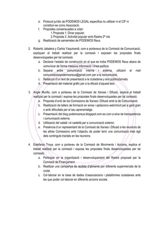 e. Protocol jurídic de PODEMOS LEGAL especifica no utilitzar ni el CIF ni
constituir-se como Associació.
f. Propostes consensuades a votar:
1.Proposta 1: Dinar popular.
2.Proposta 2: Activitat popular amb Rastre 2ª mà.
g. Realització de samarretes de PODEMOS Reus.
2. Roberto Jabalera y Carlos Yaquinandi, com a portaveus de la Comissió de Comunicació,
expliquen el treball realitzat per la comissió i exposen les propostes finals
desenvolupades per tal comissió.
a. Declarar l’estado de construcció en el que es troba PODEMOS Reus abans de
comunicar de forma massiva informació i línea política.
b. Separar entre comunicació interna i externa, utilizant el mail
comunicacionpodemosreus@gmail.com per a la comunicació.
c. Redacció d’un text de presentació a la ciutadania y ens públics/privats.
d. Presentació del material gràfic per a la difusió d’aquest text.
3. Angie Murillo, com a portaveu de la Comissió de Xarxes i Difusió, explica el treball
realitzat per la comissió i exposa les propostes finals desenvolupades per tal comissió:
a. Proposta d’unió de les Comissions de Xarxes i Difusió amb la de Comunicació.
b. Realització de tallers de formació en eines i apliacions web/mòvil per a gent gran
o amb dificultats per al seu aprenentatge.
c. Presentació del blog podemosreus.blogspot.com.es com a eina de transparència
i comunicació externa.
d. Utilització del català i el castellà per a comunicació exterior.
e. Presència d’un representant de la Comissió de Xarxes i Difusió a les reunions de
les altres Comissions amb l’objectiu de poder tenir una comunicació més àgil
dels continguts tractats en les reunions.
4. Estefania Troya, com a portaveu de la Comissió de Moviments i Accions, explica el
treball realitzat per la comissió i exposa les propostes finals desenvolupades per tal
comissió:
a. Participar en la organització i desenvolupament del Rastre proposat per la
Comissió de Finançament.
b. Realitzar una campanya de recllida d’aliments per diferents supermercats de la
ciutat.
c. Col·laborar en la base de dades d’associacions i plataformes ciutadanes amb
les que poder col·laborar en diferents accions socials.
 