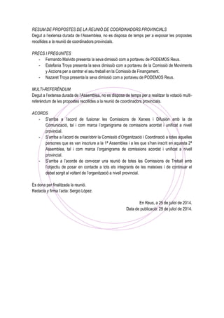 RESUM DE PROPOSTES DE LA REUNIÓ DE COORDINADORS PROVINCIALS
Degut a l’extensa durada de l’Assemblea, no es disposa de temps per a exposar les propostes
recollides a la reunió de coordinadors provincials.
PRECS I PREGUNTES
- Fernando Malvido presenta la seva dimissió com a portaveu de PODEMOS Reus.
- Estefania Troya presenta la seva dimissió com a portaveu de la Comissió de Moviments
y Accions per a centrar el seu treball en la Comissió de Finançament.
- Nazaret Troya presenta la seva dimissió com a portaveu de PODEMOS Reus.
MULTI-REFERÈNDUM
Degut a l’extensa durada de l’Assemblea, no es disposa de temps per a realitzar la votació multi-
referèndum de les propostes recollides a la reunió de coordinadors provincials.
ACORDS
- S’arriba a l’acord de fusionar les Comissions de Xarxes i Difusión amb la de
Comunicació, tal i com marca l’organigrama de comissions acordat i unificat a nivell
provincial.
- S’arriba a l’acord de crear/obrir la Comissió d’Organització i Coordinació a totes aquelles
persones que es van inscriure a la 1ª Assemblea i a les que s’han inscrit en aquesta 2ª
Assemblea, tal i com marca l’organigrama de comissions acordat i unificat a nivell
provincial.
- S’arriba a l’acorde de convocar una reunió de totes les Comissions de Treball amb
l’objectiu de posar en contacte a tots els integrants de les mateixes i de continuar el
debat sorgit al voltant de l’organització a nivell provincial.
Es dona per finalitzada la reunió.
Redacta y firma l’acta: Sergio López.
En Reus, a 25 de juliol de 2014.
Data de publicació: 28 de juliol de 2014.
 