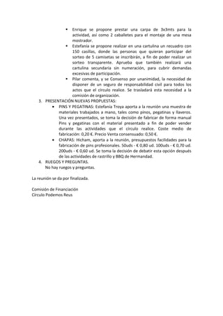 Enrique se propone prestar una carpa de 3x3mts para la
actividad, así como 2 caballetes para el montaje de una mesa
mostrador.
Estefanía se propone realizar en una cartulina un recuadro con
150 casillas, donde las personas que quieran participar del
sorteo de 5 camisetas se inscribirán, a fin de poder realizar un
sorteo transparente. Aprueba que también realizará una
cartulina secundaria sin numeración, para cubrir demandas
excesivas de participación.
Pilar comenta, y se Consenso por unanimidad, la necesidad de
disponer de un seguro de responsabilidad civil para todos los
actos que el círculo realice. Se trasladará esta necesidad a la
comisión de organización.
3. PRESENTACIÓN NUEVAS PROPUESTAS:
• PINS Y PEGATINAS: Estefanía Troya aporta a la reunión una muestra de
materiales trabajados a mano, tales como pinos, pegatinas y llaveros.
Una vez presentados, se toma la decisión de fabricar de forma manual
Pins y pegatinas con el material presentado a fin de poder vender
durante las actividades que el círculo realice. Coste medio de
fabricación: 0,20 €. Precio Venta consensuado: 0,50 €.
• CHAPAS: Hicham, aporta a la reunión, presupuestos facilidades para la
fabricación de pins profesionales. 50uds - € 0,80 ud. 100uds - € 0,70 ud.
200uds - € 0,60 ud. Se toma la decisión de debatir esta opción después
de las actividades de rastrillo y BBQ de Hermandad.
4. RUEGOS Y PREGUNTAS.
No hay ruegos y preguntas.
La reunión se da por finalizada.
Comisión de Financiación
Círculo Podemos Reus
 