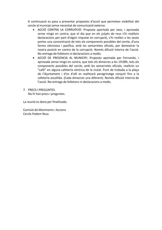 A continuació es pasa a presentar propostes d’acció que permetan visibilitat del
cercle al municipi sense necesitat de comunicació externa:
• ACCIÓ CONTRA LA CORRUPCIÓ: Proposta aportada per Jaso, i aprovada
sense ningú en contra, que el día que en els jutjats de reus s’hi realitzin
declaracions per part d’algún imputat en corrupció, s’hi realitzi a les seves
portes una concentració de tots els components possibles del cercle, d’una
forma silenciosa i pacifica, amb les semarretes oficials, per demostrar la
nostra posició en contra de la corrupció. Només difusió Interna de l’acció.
No entrega de folletons ni declaracions a medis.
• ACCIÓ DE PRESENCIA AL MUNICIPI: Proposta aportada per Fernando, i
aprovada sense ningú en contra, que tots els dimecres a les 19:00h, tots els
components possibles del cercle, amb les semarretes oficials, realitzin un
“cafè” en alguna cafetería cèntrica de la ciutat. Punt de trobada a la plaça
de l’Ajuntament i d’es d’allí es realitzará peregrinatge conjunt fins a la
cafetería escollida. (Cada dimecres una diferent). Només difusió interna de
l’acció. No entrega de folletons ni declaracions a medis.
7. PRECS I PREGUNTES.
No hi han precs i preguntes.
La reunió es dona per finalitzada.
Comisió de Moviments i Accions
Cercle Podem Reus
 