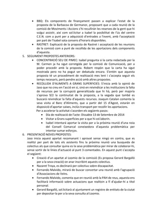 • BBQ: Els components de finançament passen a explicar l’estat de la
proposta de la Barbacoa de Germanor, proposant que a cada reunió de la
comisió de Moviments i Accions s’hi recullirán les reserves de la gent que hi
vulgui assistir, així com sol.licitar a Isabel la posibilitat de l’ús del centre
C.E.N. com a punt per a adquisició d’entrades a l’event, amb l’acceptació
per part de l’Isabel sota consens d’horaris disponibles.
• RASTRET: Explicació de la proposta de Rastret i acceptació de les reunions
de la comisió com a punt de recollida de les aportacions dels components
d’aquesta.
5. SEGUIMENT PROPOSTES ANTERIORS:
• CONCENTRACIÓ SEU DE PIMEC: Isabel pregunta si la carta redactada per la
M. Carmen ja ha sigut corretgida per la comisió de Comunicació, per a
poder procedir amb la proposta. Robert respòn que la carta ha sigut
mostrada pero no ha pogut ser debatuda encara. S’entèn que aquesta
proposta té un procediment de realització mes lent i s’accepta seguir els
temps necesaris, però pendre acció amb altres propostes.
• RECOLLIDA D’ALIMENTS A GRANS SUPERFICIES: S’inicia amb la opinió de
Jaso que no creu en l’acció en si, sinó en reivindicar a les institucions la falta
de recursos per la corrupció generalitzada que hi hà, però per majoría
s’aprova 9/2 la continuitat de la proposta, a la vegada que també es
buscará reivindicar la falta d’aquests recursos. Joaquin Catalan comenta la
seva visita al Banc d’Aliments, que a partir del 15 d’Agost, estarán en
disposició d’aportar caixes, inclús transport per recollir les aportacions.
Per a accelerar la activitat s’acorden els següents pasos:
• Día de realització de l’acte: Dissabte 13 de Setembre de 2014
• Visitar a Grans superficies per a que hi col.laborin.
• Isabel intentará aportar la visita per a la pròxima reunió d’una noia
del Consell Comarcal coneixedora d’aquesta problemàtica per
intentar sumar esforços.
6. PRESENTACIÓ NOVES PROPOSTES:
Jaso inicia aquest apartat recomanant i aprovat sense ningú en contra, que es
realitzi per part de tots els asistents fins la pròxima reunió una busqueda de
colectius als que consultar quina es la seva problemàtica per mirar de colaborar-hi,
sense sortir de le línies d’actuació al punt 3 comentades. En aquest punt s’accepta
el següent:
• Creació d’un apartat al Loomio de la comissió (Es proposa Gerard Bargalló
per a la seva creació) on anar inscribint aquests colectius.
• Nazaret Troya, es declinará per colectius sobre discapacitat.
• Fernando Malvido, mirará de buscar concertar una reunió amb l’agrupació
d’Associacions de Veïns.
• Fernando Malvido, comenta que en reunió amb la PAH de reus, aquesta ens
facilitarà informació sobre actuacions que realitzin a fí d’ajudar-hi a títol
personal.
• Gerard Bargalló, sol.licitarà al ajuntament un registre de entitats de la ciutat
per depositar-la per a la seva consulta al Loomio.
 