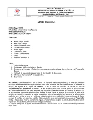 INSTITUCIÓN EDUCATIVA
                                                PRESBITERO ANTONIO JOSE BERNAL LONDOÑO S.J
                                                Aprobado por la Secretaría de Educación de Medellín
                                                        Resolución 09994 del 13 de dic. 2007
                              GAD 01           Versión: 001    Página: 1 de 1 Fecha de aprobación : Febrero de 2010




                                               ACTA DE REUNIÓN No 3


FECHA: Mayo10/2012
LUGAR: Sala de Informática Sede Toscana
HORA DE INICIO: 5:00 pm
HORA DE FINALIZACION: 6:30pm

ASISTENTES

        Andrés Vargas Jiménez.
        Arlet López Urrego
        Sandra Cartagena Cossío
        Claudia Patricia Álvarez A.
        Yurani Trujillo
        Diana María Gómez
         Rafael Alberto Álvarez
        Julio L
        Madeleine Hinestroza M.


TEMAS
   1. Saludo de Bienvenida
   2. Socialización del Blog del Gobierno Escolar
   3. Comisiones de Promoción y Evaluación y acompañamiento de los padres a alas convivencias del Programa Ser
      Contigo.
   4. Solicitud de respuesta de algunas tareas de Coordinación de Convivencia.
   5. Informe del Representante Al Consejo Directivo.
   6. Sugerencias.


DESARROLLO: La reunión se inicia con un saludo de bienvenida a todos los presentes, y se brinda por parte de la
educadora Madeleine Hinestroza la explicación de la forma como acceder al Blog del Gobierno Escolar, se encienden los
equipos, se ingresa a la página de GOOGLE y en la barra de búsqueda se escribe la dirección
2012gobiernoescolra.blogpot.com, se observo           el blog se leyeron varias cosas como el nombre de ellos como parte
del Consejo de Padres 20 12, se invita a visitar el blog para estar al día en los informes e l Consejo y de la Institución ,
se les recuerda el compromiso adquirido al ser elegidos, de igual forma se recuerda el compromiso de asistir a las
comisión de promoción y evaluación al finalizar cada periodo, quién no haya asistido, favor acercarse a la Coordinación
académica para verificar su cargo y asistencia a las próximas reuniones, es también importante acercarse al director
de grupo de sus hijos para saber con exactitud el día que usted va como acompañante a la convivencia del Programa Ser
Contigo , el objetivo es iniciar un acercamiento al grupo y realizar la tarea de apoyo al docente, desde hay debe nacer la
empatía con los estudiantes, ellos son nuestra principal razón de ser .
Se socializa la respuesta de algunas tareas de Coordinación de Convivencia. Que la coordinadora María Ignacia Gafarò
envía como.
 