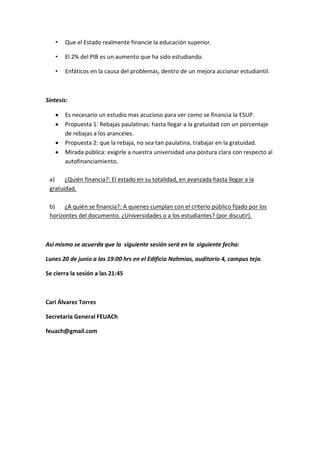 •   Que el Estado realmente financie la educación superior.

    •   El 2% del PIB es un aumento que ha sido estudiando.

    •   Enfáticos en la causa del problemas, dentro de un mejora accionar estudiantil.



Síntesis:

        Es necesario un estudio mas acucioso para ver como se financia la ESUP.
        Propuesta 1: Rebajas paulatinas: hasta llegar a la gratuidad con un porcentaje
        de rebajas a los aranceles.
        Propuesta 2: que la rebaja, no sea tan paulatina, trabajar en la gratuidad.
        Mirada pública: exigirle a nuestra universidad una postura clara con respecto al
        autofinanciamiento.

 a)    ¿Quién financia?: El estado en su totalidad, en avanzada hasta llegar a la
 gratuidad.

 b)    ¿A quién se financia?: A quienes cumplan con el criterio público fijado por los
 horizontes del documento. ¿Universidades o a los estudiantes? (por discutir).



Así mismo se acuerda que la siguiente sesión será en la siguiente fecha:

Lunes 20 de junio a las 19:00 hrs en el Edificio Nahmias, auditorio 4, campus teja.

Se cierra la sesión a las 21:45



Cari Álvarez Torres

Secretaria General FEUACh

feuach@gmail.com
 