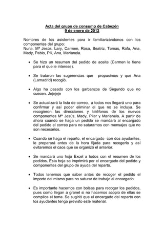 Acta del grupo de consumo de Cabezón
                      9 de enero de 2013

Nombres de los asistentes para ir familiarizándonos con los
componentes del grupo:
Nuria, Mª Jesús, Lary, Carmen, Rosa, Beatriz, Tomas, Rafa, Ana,
Mady, Pablo, Pili, Ana, Marianela.

   Se hizo un resumen del pedido de aceite (Carmen le tiene
    para el que le interese).

   Se trataron las sugerencias que       propusimos y que Ana
    (Lamadrid) recogió.

   Algo ha pasado con los garbanzos de Segundo que no
    cuecen. Jejejeje

   Se actualizará la lista de correo, a todos nos llegará uno para
    confirmar y así poder eliminar el que no se incluya. Se
    recogieron las direcciones y teléfonos de los nuevos
    componentes Mª Jesús, Mady, Pilar y Marianela. A partir de
    ahora cuando se haga un pedido se mandará al encargado
    del pedido el correo para no saturarnos con mensajes que no
    son necesarios.

   Cuando se haga el reparto, el encargado con dos ayudantes,
    le preparará antes de la hora fijada para recogerlo y así
    evitaremos el caos que se organizó el anterior.

   Se mandará uno hoja Excel a todos con el resumen de los
    pedidos. Esta hoja se imprimirá por el encargado del pedido y
    componentes del grupo de ayuda del reparto.

   Todos tenemos que saber antes de recoger el pedido el
    importe del mismo para no saturar de trabajo al encargado.

   Es importante hacernos con bolsas para recoger los pedidos,
    pues como llegan a granel si no hacemos acopio de ellas se
    complica el tema. Se sugirió que el encargado del reparto con
    los ayudantes tenga previsto este material.
 