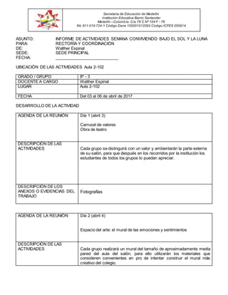 ASUNTO: INFORME DE ACTIVIDADES SEMANA CONVIVIENDO BAJO EL SOL Y LA LUNA
PARA: RECTORÍA Y COORDINACIÓN
DE: Walther Espinal
SEDE: SEDE PRINCIPAL
FECHA: ____________________________
UBICACIÓN DE LAS ACTIVIDADES Aula 2-102
GRADO / GRUPO 8º - 3
DOCENTE A CARGO Walther Espinal
LUGAR Aula 2-102
FECHA Del 03 al 06 de abril de 2017
DESARROLLO DE LA ACTIVIDAD
AGENDA DE LA REUNIÓN Día 1 (abril 3)
Carrusel de valores
Obra de teatro
DESCRIPCIÓN DE LAS
ACTIVIDADES Cada grupo se distinguirá con un valor y ambientarán la parte externa
de su salón, para que después en los recorridos por la institución los
estudiantes de todos los grupos lo puedan apreciar.
DESCRIPCIÓN DE LOS
ANEXOS O EVIDENCIAS DEL
TRABAJO
Fotografías
AGENDA DE LA REUNIÓN Día 2 (abril 4)
Espacio del arte: el mural de las emociones y sentimientos
DESCRIPCIÓN DE LAS
ACTIVIDADES Cada grupo realizará un mural del tamaño de aproximadamente media
pared del aula del salón, para ello utilizarán los materiales que
consideren convenientes en pro de intentar construir el mural más
creativo del colegio.
Secretaría de Educación de Medellín
Institución Educativa Barrio Santander
Medellín –Colombia. Cra 78 C Nº 104 F - 78
Nit. 811.019.724-1 Código Dane 105001012092 Código ICFES 050914
 