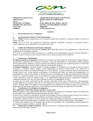 Página 1 de 6
ACTA DE ACUERDO PEDAGÓGICO
PROGRAMA A DISTANCIA: ADMINISTRACIÒN PÚBLICA MUNICIPAL
ASIGNATURA: ORDENAMIENTO TERRITORIAL
AULA: 14
FECHA DEL ACUERDO: 26 DE ABRIL DE 2014_ HORA: 3.00 P.M
NOMBRE DEL DOCENTE: MANUEL ANTONIO BEDOYA DUQUE
CELULAR: 3006204824
CORREO. d1305@argentina.com
AGENDA:
1. Presentación del Tutor y Estudiantes
2. Socialización de la Misión y Visión Institucionales.
2.1. Misión: Estamos comprometidos con la formación integral del ser humano y en especial la mujer, a través de un
modelo innovador.
Visión: Ser en el 2022 una institución de formación respetada, entretenida, innovadora y reconocida nacional e
internacionalmente, por su contribución a la transformación social.
3. Análisis de la Filosofía de la Educación a Distancia.
El tutor es un profesional de la docencia que, sin dictar clase, desarrolla un proceso de acompañamiento y orientación a los
estudiantes de la metodología a distancia.
En la CUN, el contenido del plan de estudios de un estudiante de las metodologías presencial, distancia tradicional y
distancia virtual es el mismo. Lo que varía es la forma como se realiza la interacción con el docente.
4. Orientaciones Metodológicas
4.1 Objetivo general de la asignatura: Contribuir en la formación de profesionales de Administración Pública, Negocios
Internacionales, Administración de Empresas, Contaduría, entre otras relacionadas con conocimientos sólidos en materia
aduanera para analizar, interpretar y aportar soluciones a las diferentes situaciones que se pueden presentar en el desarrollo
de operaciones de comercio exterior desde el punto de vista del derecho aduanero.
4.2 Enfoque Pedagógico: Formación integral- El enfoque pedagógico se fundamenta en el concepto de educación para la
formación y el desarrollo humano integral y social. Dinamizando los diversos acontecimientos en los proceso de la
globalización, los cambios en el mundo del trabajo con el fin de mantener y construir relaciones efectivas con las personas
o grupos, para lo cual se debe fomentar el aprendizaje y la formación entre todos por medio del acompañamiento y la
retroalimentación continua aprovechando el potencial de cada uno formando una sinergia para propiciar el desarrollo que
favorezcan a la persona, al grupo como a la comunidad de su entorno aplicando el conocimiento y la tecnología para llegar
a saber, saber hacer y saber ser .aprender a hacer, a ser desarrollando competencias básicas, competencias ciudadanas y
competencias laborales de la nueva era, para responder con éxito a la complejidad de la época.
Se espera que al articular experiencias previas, conceptos elaborados, teorías, leyes, demostraciones, representaciones,
recursos didácticos y tecnológicos dentro de un clima mediado por el afecto, la tolerancia, el reconocimiento, el desarrollo
creativo, el trabajo lúdico y en equipo, y la activa participación en la definición de las reglas de juego y de convivencia, se
pueda generar un aprendizaje significativo, el cual contribuye al desarrollo humano de la persona y de la sociedad.
4.3 Socialización de los Syllabus de la asignatura.
4.4 Competencias a desarrollar: básicas, específicas, transversales.
Desde la asignatura se hace imprescindible potenciar competencias que conduzcan al estudiante Cunista a la identificación
de necesidades de la realidad observada para determinar su posible solución.
Se busca el uso, manejo de la información, desarrollo de un lenguaje y discurso, fortalecimiento de procesos de escritura y
lectura, que permitan el planteamiento de problemas con elementos propios de la investigación.
Las actitudes a fortalecer, giran en torno los procesos de socialización mediante el desarrollo del trabajo colaborativo y la
disciplina académica que puede adquirir el estudiante frente al aprendizaje autónomo-independiente o auto dirigido.
Lo anterior debe conducir a que el estudiante luego de observar una realidad, este en capacidad de diseñar problemas de
investigación y empezar a establecer su posible solución.
4.5 Explicación de créditos académicos. Número de créditos de la asignatura, número de horas de trabajo presencial,
Número de horas de trabajo autónomo.
 