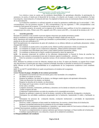 Página 3 de 6
Los criterios a tener en cuenta son los productos desarrollados, los aprendizajes obtenidos, la participación, la
asistencia a la sesión, el interés por el desarrollo de los temas, y la relación con el grupo y con los compañeros. Se hará
Coevaluación, Autoevaluación y Evaluación del tutor. Se empleará la bitácora como un instrumento básico en la realización
de la autoevaluación.
La Evaluación cuantitativa se realizará teniendo en cuenta los parámetros establecidos por la universidad. 1. 30%
correspondiente a las tres primeras sesiones. 2. 30% correspondiente a las tres siguientes. 3. 40% correspondiente a una
evaluación final general de la materia. Y la escala de las mismas es de 1 a 5
Evaluación sumativa: de acuerdo con la exigencia de la institución para cualificar el nivel de competencias y está
compuesta por tres cortes, Primer corte 30%, segundo corte 30% y tercer corte 40%, y la escala de las mismas es de 1 a 5
6 Acuerdos generales:
6.1 Entre los asistentes a este acuerdo se proveen algunas situaciones que pueden presentarse cuando:
6.1.1Un estudiante no cumpla oportunamente con la entrega de trabajos tendrá una nota de 0.0
6.1.2. Inasistencia del estudiante a las pruebas que demanden su presencialidad y no justifiquen plenamente su ausencia, la
prueba de ese día será calificada en 0.1
6.1.3 Incumplimiento de compromisos de parte del estudiante en sus deberes deberán ser justificados plenamente válidos
(Incapacidad médica).
6.1.4. Un estudiante no pueda asistir a una prueba escrita. Deberá justificar plenamente válida con anticipación
6.1.5. Un estudiante no cumple con los compromisos adquiridos., deberá justificar plenamente válidos
6.1.6. Un estudiante tiene dificultades para asistir a clases deberá justificar plenamente válidos.
6.1.7. Un estudiante se destaca por su interés, sentido de pertenencia, deseo de superación.
6.1.8. Se presenten situaciones de conflicto en las relaciones interpersonales, se buscará la forma de conciliar las
diferencias, caso contrario se presentará el caso ante la instancia superior (coordinación…rectoría)
6.2. Entre los asistentes se acuerdan las siguientes normas a fin de mantener ambientes agradables para el desarrollo de
las tutorías.
6.2.1. Mantener los celulares en tono de vibración, mientras este en clase. Si espera una llamada o es urgente favor ocupar
una silla próxima a la puerta para que salga a contestar la llamada, buscando no perturbar la atención de los compañeros.
6.2.2. Mostrar un alto nivel de responsabilidad en el cumplimiento de los compromisos académicos como estudiante
Cunista.
6.2.3. El uso del P.C portátil deberá ser usado con pertinencia a la temática de la asignatura.
6.2.4. Otros
6.2.4.1 Normas de juego y disciplina de las sesiones presenciales
 Ser puntual en los horarios de inicio de tutoría, para evitar incomodar a los compañeros.
 No hablar con chicles en la boca.
 Respetar las palabras y las ideas de los demás y no dialogar cuando alguien está aportando información.
 Tratar con discreción a los demás y no burlarse.
 Respetar los derechos de los demás y no discriminar.
 Ser amigos por lo que somos y no por lo que tenemos.
 Evitar celos y envidias.
 Compartir momentos, sentimientos, problemas y elementos con los demás en relación con la temática.
 Cuidar la higiene del aula.
 Comportarse respetuosamente con todos los miembros de la comunidad universitaria.
 Respetar las opiniones y puntos de vista de los demás, y permitir su libre expresión, divulgación y circulación.
 Participaren las actividades académicas programadas por la Institución, manteniendo el orden y facilitando su
realización.
 Participaren los procesos de evaluación docente, evaluación institucional y actividades de mejoramiento
programadas por la institución.
 Preservar, cuidar y mantener en buen estado las instalaciones, los recursos y demás bienes de la Institución.
 Respetar la propiedad intelectual de los productos de las actividades académicas.
 No incurrir en comportamientos fraudulentos o inmorales, o que atenten contra la Convivencia civilizada y/o contra
el normal funcionamiento académico administrativo de la Institución.
 No incurrir en comportamientos ni expresar opiniones que lesionen el prestigio y el buen nombre de la Institución.
 Contribuir responsablemente a la evaluación y mejora de la calidad de la enseñanza.
6.3 Responsabilidades del estudiante
 