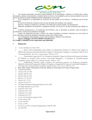 Página 4 de 6
 Las sesiones presenciales (encuentros tutor-estudiante) de la metodología a distancia se realizan para resolver
interrogantes, analizar casos puntuales y compartir ideas con el tutor y los compañeros, pero no son para explicar lo que está
dado en el material de estudio trabajado de forma independiente y extra-clase.
 Él (el estudiante) es el responsable de su proceso de auto-estudio, en los horarios y condiciones que él estime
convenientes
 El éxito de la formación a distancia está en la auto-disciplina del estudiante. Esto significa:
 Reservar y dedicar un tiempo fijo y periódico a la semana para su propio estudio, sin interrupciones
 Identificar compañeros del programa y asignaturas inscritas con los que les sea fácil interactuar para trabajar en
equipo
 Consultar oportunamente a la coordinación del CUNAD y, por su intermedio, al profesor, todas las dudas de
procedimiento o instrucciones académicas entregadas
 Asumir una disposición proactiva y efectiva de cultura tecnológica en Internet: Interactuar con una cuenta de
correo electrónico, sistemas de mensajería instantánea, grupos, foros, blogs y chats.
 Leer el Reglamento del Estudiante y hacer valer sus deberes y derechos en la institución.
 Ingresar al Blogger: MANUEL BEDOYA DUQUE-CUN
6.4, Cumplir a cabalidad con los compromisos aquí adquiridos.
7. Bibliografía:
 . La Ley del Mar (Ley 10) de 1978,
 ________Bases Teórico-metodológicas para estudios de ordenamiento territorial. En: Misión Local: Órgano de
difusión del Instituto de Desarrollo del Distrito Capital y la Participación Ciudadana y Comunitaria -IDCAP- de la
Universidad Distrital. Año 2, No. 2 (enero-marzo. 1993); p. 43-87.
 ________Determinantes legales del OT. En: Perspectiva Geográfica: Órgano de difusión del Programa de Estudios
de Posgrado en Geografía EPG, convenio Universidad Pedagógica y Tecnológica de Colombia-Instituto
Geográfico Agustín Codazzi. No. 2 (Primer semestre. 1998); p. 7-70.
 ________Ordenamiento territorial, región y procesos de construcción regional. En: Perspectiva Geográfica:
Órgano de difusión del Programa de Estudios de Posgrado en Geografía EPG, convenio Universidad Pedagógica y
Tecnológica de Colombia-Instituto Geográfico Agustín Codazzi. Vol. 1 No. 1 (1997); p. 7-87.
 Báez, Mario Andrés. Ordenamiento Territorial. Módulo de Autoestudio CUN Virtual. Filigrana.2002.
 Constitución Política.
 Decreto 1541 de 1978.
 Decreto 1608 de 1978.
 Decreto 1681 de 1978,
 Decreto 1715 de 1978.
 Decreto 2811 /1974.
 Decreto 622 de 1977.
 El Código de Régimen Municipal (Decreto 1333) /1986.
 El Código Sanitario (Ley 9)/ 1979.
 El Decreto 2278 /1953.
 El Decreto 2857 /1981.
 El Decreto 3133/1968.
 El Decreto 622 /1977.
 La Ley 135 (de reforma Agraria)/ 1961.
 La Ley 160 de 1994.
 La Ley 188/1947.
 La Ley 2 /1959.
 La Ley 61 de 1978 y su Decreto Reglamentario 1306 De 1980,
 Ley 388/1997,
 