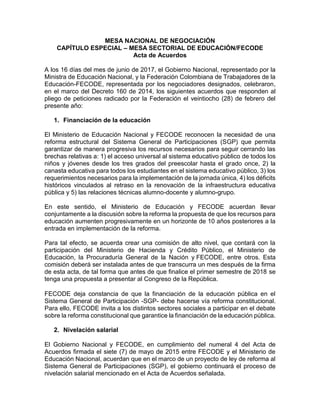 MESA NACIONAL DE NEGOCIACIÓN
CAPÍTULO ESPECIAL – MESA SECTORIAL DE EDUCACIÓN/FECODE
Acta de Acuerdos
A los 16 días del mes de junio de 2017, el Gobierno Nacional, representado por la
Ministra de Educación Nacional, y la Federación Colombiana de Trabajadores de la
Educación-FECODE, representada por los negociadores designados, celebraron,
en el marco del Decreto 160 de 2014, los siguientes acuerdos que responden al
pliego de peticiones radicado por la Federación el veintiocho (28) de febrero del
presente año:
1. Financiación de la educación
El Ministerio de Educación Nacional y FECODE reconocen la necesidad de una
reforma estructural del Sistema General de Participaciones (SGP) que permita
garantizar de manera progresiva los recursos necesarios para seguir cerrando las
brechas relativas a: 1) el acceso universal al sistema educativo público de todos los
niños y jóvenes desde los tres grados del preescolar hasta el grado once, 2) la
canasta educativa para todos los estudiantes en el sistema educativo público, 3) los
requerimientos necesarios para la implementación de la jornada única, 4) los déficits
históricos vinculados al retraso en la renovación de la infraestructura educativa
pública y 5) las relaciones técnicas alumno-docente y alumno-grupo.
En este sentido, el Ministerio de Educación y FECODE acuerdan llevar
conjuntamente a la discusión sobre la reforma la propuesta de que los recursos para
educación aumenten progresivamente en un horizonte de 10 años posteriores a la
entrada en implementación de la reforma.
Para tal efecto, se acuerda crear una comisión de alto nivel, que contará con la
participación del Ministerio de Hacienda y Crédito Público, el Ministerio de
Educación, la Procuraduría General de la Nación y FECODE, entre otros. Esta
comisión deberá ser instalada antes de que transcurra un mes después de la firma
de esta acta, de tal forma que antes de que finalice el primer semestre de 2018 se
tenga una propuesta a presentar al Congreso de la República.
FECODE deja constancia de que la financiación de la educación pública en el
Sistema General de Participación -SGP- debe hacerse vía reforma constitucional.
Para ello, FECODE invita a los distintos sectores sociales a participar en el debate
sobre la reforma constitucional que garantice la financiación de la educación pública.
2. Nivelación salarial
El Gobierno Nacional y FECODE, en cumplimiento del numeral 4 del Acta de
Acuerdos firmada el siete (7) de mayo de 2015 entre FECODE y el Ministerio de
Educación Nacional, acuerdan que en el marco de un proyecto de ley de reforma al
Sistema General de Participaciones (SGP), el gobierno continuará el proceso de
nivelación salarial mencionado en el Acta de Acuerdos señalada.
 