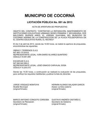 MUNICIPIO DE COCORNÁ
                LICITACIÓN PÚBLICA No. 001 de 2013
                      ACTA DE APERTURA DE PROPUESTAS

OBJETO DEL CONTRATO: “CONTRATAR LA REPARACIÓN, MANTENIMIENTO DE
INSTITUCIONES EDUCATIVAS URBANAS SEDES PRIMARIA Y SECUNDARIA- CER
BALCONES, BUENOS AIRES, EL JORDAN, GUAYABAL DEL MUNICIPIO DE
COCORNA ADEMAS DE LA CONSTRUCCIÓN DE LA PLACA POLIDEPORTIVA EN
EL CENTRO EDUCATIVO RURAL EL RECREO”

El día 4 de abril de 2013, siendo las 14:00 horas, se realizó la apertura de propuestas,
encontrándose las siguientes:

OBRAS Y TERRENOS S.A.S.
NIT 800.172.933-6
REPRESENTANTE LEGAL: IVÁN DARÍO ÁLVAREZ QUINTERO
CÉDULA 70.091.009

EXCARVAR S.A.S.
NIT 890.942.985-0
REPRESENTANTE LEGAL: JOSÉ IGNACIO CARVAJAL SOSA
CÉDULA 15.255.515

Siendo las 14:20 horas, a continuación se realizará la evaluación de las propuestas,
para verificar los requisitos habilitantes y publicar la lista de oferentes




JORGE VÁSQUEZ MONTOYA                         HERNÁN ALONSO SALAZAR GARCÍA
Alcalde Municipal                             Asesor Jurídico externo
(original firmado)                            (original firmado)




MARCO ANTONIO CONGOTE CORDOBA                 GUSTAVO ANDRÉS CASTAÑO C.
Secretario de Planeación                      Secretario de Gobierno
(original firmado)                            (original firmado)
 
