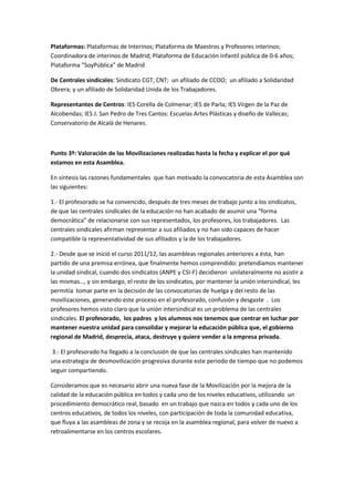 Plataformas: Plataformas de Interinos; Plataforma de Maestros y Profesores interinos;
Coordinadora de interinos de Madrid; Plataforma de Educación Infantil pública de 0-6 años;
Plataforma “SoyPública” de Madrid

De Centrales sindicales: Sindicato CGT; CNT; un afiliado de CCOO; un afiliado a Solidaridad
Obrera; y un afiliado de Solidaridad Unida de los Trabajadores.

Representantes de Centros: IES Corella de Colmenar; IES de Parla; IES Vírgen de la Paz de
Alcobendas; IES J. San Pedro de Tres Cantos: Escuelas Artes Plásticas y diseño de Vallecas;
Conservatorio de Alcalá de Henares.



Punto 3º: Valoración de las Movilizaciones realizadas hasta la fecha y explicar el por qué
estamos en esta Asamblea.

En síntesis las razones fundamentales que han motivado la convocatoria de esta Asamblea son
las siguientes:

1.- El profesorado se ha convencido, después de tres meses de trabajo junto a los sindicatos,
de que las centrales sindicales de la educación no han acabado de asumir una “forma
democrática” de relacionarse con sus representados, los profesores, los trabajadores. Las
centrales sindicales afirman representar a sus afiliados y no han sido capaces de hacer
compatible la representatividad de sus afiliados y la de los trabajadores.

2.- Desde que se inició el curso 2011/12, las asambleas regionales anteriores a ésta, han
partido de una premisa errónea, que finalmente hemos comprendido: pretendíamos mantener
la unidad sindical, cuando dos sindicatos (ANPE y CSI-F) decidieron unilateralmente no asistir a
las mismas…, y sin embargo, el resto de los sindicatos, por mantener la unión intersindical, les
permitía tomar parte en la decisión de las convocatorias de huelga y del resto de las
movilizaciones, generando este proceso en el profesorado, confusión y desgaste . Los
profesores hemos visto claro que la unión intersindical es un problema de las centrales
sindicales. El profesorado, los padres y los alumnos nos tenemos que centrar en luchar por
mantener nuestra unidad para consolidar y mejorar la educación pública que, el gobierno
regional de Madrid, desprecia, ataca, destruye y quiere vender a la empresa privada.

 3.- El profesorado ha llegado a la conclusión de que las centrales sindicales han mantenido
una estrategia de desmovilización progresiva durante este periodo de tiempo que no podemos
seguir compartiendo.

Consideramos que es necesario abrir una nueva fase de la Movilización por la mejora de la
calidad de la educación pública en todos y cada uno de los niveles educativos, utilizando un
procedimiento democrático real, basado en un trabajo que nazca en todos y cada uno de los
centros educativos, de todos los niveles, con participación de toda la comunidad educativa,
que fluya a las asambleas de zona y se recoja en la asamblea regional, para volver de nuevo a
retroalimentarse en los centros escolares.
 