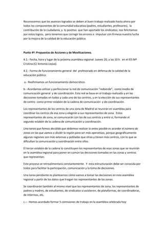Reconocemos que los avances logrados se deben al buen trabajo realizado hasta ahora por
todos los componentes de la comunidad educativa (padres, estudiantes, profesores), la
contribución de la ciudadanía, y lo positivo que han aportado los sindicatos; nos felicitamos
por estos logros, pero tenemos que corregir los errores e impulsar con firmeza nuestra lucha
por la mejora de la calidad de la educación pública.



Punto 4º: Propuestas de Acciones y de Movilizaciones.

4.1.- Fecha, hora y lugar de la próxima asamblea regional: Jueves 20, a las 10 h. en el IES Mª
Cristina (C/ Antonio Leyva).

4.2.- Forma de funcionamiento general del profesorado en defensa de la calidad de la
educación pública:

a.- Reafirmamos un funcionamiento democrático.

b.- Acordamos utilizar y perfeccionar la red de comunicación “redverde”, como medio de
comunicación general y de coordinación. Esta red se basa en el trabajo realizado y en las
decisiones tomadas en todos y cada uno de los centros, y en la elección de sus representantes
de centro como primer eslabón de la cadena de comunicación y de coordinación.

Los representantes de los centros de una zona de Madrid se reunirán en asamblea para
coordinar los centros de esa zona y elegirán a sus representantes de zona. Estos
representantes de zona, se comunicarán con los de sus centros y entre sí, formando el
segundo eslabón de la cadena de comunicación y coordinación.

Una tarea que hemos decidido que debemos realizar lo antes posible es acordar el número de
zonas en las que vamos a dividir la región para ser más operativos, porque geográficamente
algunas regiones son más extensas y pobladas que otras y tienen más centros, con lo que se
dificultan la comunicación y coordinación entre ellos.

El tercer eslabón de la cadena lo constituyen los representantes de esas zonas que se reunirán
en la asamblea regional para poner en común las decisiones tomadas en las zonas y centros
que representan.

Este proceso se retroalimentará constantemente. Y esta estructuración debe ser conocida por
todos para facilitar la participación, comunicación y la toma de decisiones.

Una tarea pendiente es plantearnos cómo vamos a tomar las decisiones en esta asamblea
regional a partir de los datos que traigan los representantes de las zonas.

Se coordinarán también al mismo nivel que los representantes de zona, los representantes de
padres y madres, de estudiantes, de sindicatos si asistieren, de plataformas, de coordinadoras,
de interinos, etc.

c.-- Hemos acordado formar 5 comisiones de trabajo en la asamblea celebrada hoy:
 