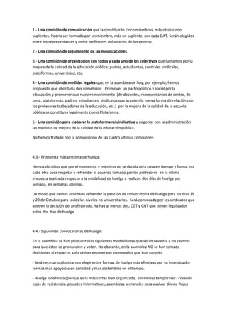 1.- Una comisión de comunicación que la constituirán cinco miembros, más otros cinco
suplentes. Podría ser formada por un miembro, más un suplente, por cada DAT. Serán elegidos
entre los representantes y entre profesores voluntarios de los centros.

2.- Una comisión de seguimiento de las movilizaciones.

3.- Una comisión de organización con todos y cada uno de los colectivos que luchamos por la
mejora de la calidad de la educación pública: padres, estudiantes, centrales sindicales,
plataformas, universidad, etc.

4.- Una comisión de medidas legales que, en la asamblea de hoy, por ejemplo, hemos
propuesto que abordaría dos cometidos: Promover un pacto político y social por la
educación; y promover que nuestro movimiento (de docentes, representantes de centro, de
zona, plataformas, padres, estudiantes, sindicatos que acepten la nueva forma de relación con
los profesores trabajadores de la educación, etc.) por la mejora de la calidad de la escuela
pública se constituya legalmente como Plataforma.

5.- Una comisión para elaborar la plataforma reivindicativa y negociar con la administración
las medidas de mejora de la calidad de la educación pública.

No hemos tratado hoy la composición de las cuatro últimas comisiones.



4.3.- Propuesta más próxima de huelga:

Hemos decidido que por el momento, y mientras no se decida otra cosa en tiempo y forma, no
cabe otra cosa respetar y refrendar el acuerdo tomado por los profesores en la última
encuesta realizada respecto a la modalidad de huelga a realizar: dos días de huelga por
semana, en semanas alternas.

De modo que hemos acordado refrendar la petición de convocatoria de huelga para los días 19
y 20 de Octubre para todos los niveles no universitarios. Será convocada por los sindicatos que
apoyen la decisión del profesorado. Ya hay al menos dos, CGT y CNT que tienen legalizados
estos dos días de huelga.



4.4.- Siguientes convocatorias de huelga:

En la asamblea se han propuesto las siguientes modalidades que serán llevadas a los centros
para que éstos se pronuncien y voten. No obstante, en la asamblea NO se han tomado
decisiones al respecto, solo se han enumerado los modelos que han surgido.

- Será necesario plantearnos elegir entre formas de huelga más efectivas por su intensidad o
formas más apoyadas en cantidad y más sostenibles en el tiempo.

- Huelga indefinida (porque es la más corta) bien organizada, sin límites temporales: creando
cajas de resistencia, piquetes informativos, asambleas semanales para evaluar dónde flojea
 