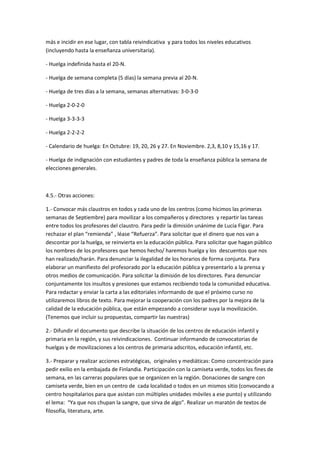 más e incidir en ese lugar, con tabla reivindicativa y para todos los niveles educativos
(incluyendo hasta la enseñanza universitaria).

- Huelga indefinida hasta el 20-N.

- Huelga de semana completa (5 días) la semana previa al 20-N.

- Huelga de tres días a la semana, semanas alternativas: 3-0-3-0

- Huelga 2-0-2-0

- Huelga 3-3-3-3

- Huelga 2-2-2-2

- Calendario de huelga: En Octubre: 19, 20, 26 y 27. En Noviembre. 2,3, 8,10 y 15,16 y 17.

- Huelga de indignación con estudiantes y padres de toda la enseñanza pública la semana de
elecciones generales.



4.5.- Otras acciones:

1.- Convocar más claustros en todos y cada uno de los centros (como hicimos las primeras
semanas de Septiembre) para movilizar a los compañeros y directores y repartir las tareas
entre todos los profesores del claustro. Para pedir la dimisión unánime de Lucía Figar. Para
rechazar el plan “remienda” , léase “Refuerza”. Para solicitar que el dinero que nos van a
descontar por la huelga, se reinvierta en la educación pública. Para solicitar que hagan público
los nombres de los profesores que hemos hecho/ haremos huelga y los descuentos que nos
han realizado/harán. Para denunciar la ilegalidad de los horarios de forma conjunta. Para
elaborar un manifiesto del profesorado por la educación pública y presentarlo a la prensa y
otros medios de comunicación. Para solicitar la dimisión de los directores. Para denunciar
conjuntamente los insultos y presiones que estamos recibiendo toda la comunidad educativa.
Para redactar y enviar la carta a las editoriales informando de que el próximo curso no
utilizaremos libros de texto. Para mejorar la cooperación con los padres por la mejora de la
calidad de la educación pública, que están empezando a considerar suya la movilización.
(Tenemos que incluir su propuestas, compartir las nuestras)

2.- Difundir el documento que describe la situación de los centros de educación infantil y
primaria en la región, y sus reivindicaciones. Continuar informando de convocatorias de
huelgas y de movilizaciones a los centros de primaria adscritos, educación infantil, etc.

3.- Preparar y realizar acciones estratégicas, originales y mediáticas: Como concentración para
pedir exilio en la embajada de Finlandia. Participación con la camiseta verde, todos los fines de
semana, en las carreras populares que se organicen en la región. Donaciones de sangre con
camiseta verde, bien en un centro de cada localidad o todos en un mismos sitio (convocando a
centro hospitalarios para que asistan con múltiples unidades móviles a ese punto) y utilizando
el lema: “Ya que nos chupan la sangre, que sirva de algo”. Realizar un maratón de textos de
filosofía, literatura, arte.
 